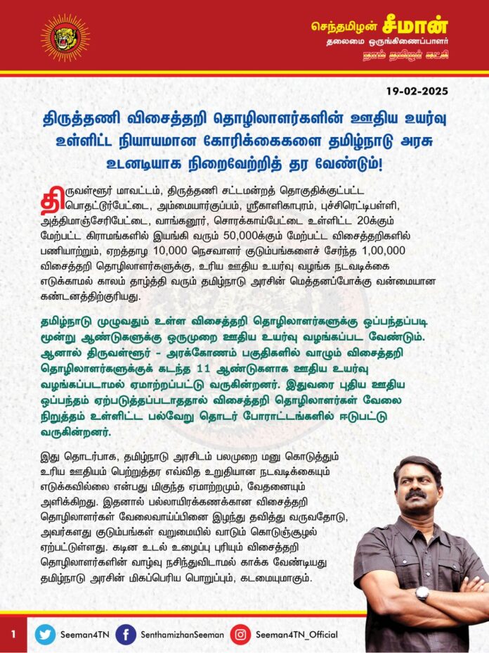 திருத்தணி விசைத்தறி தொழிலாளர்களின் ஊதிய உயர்வு உள்ளிட்ட நியாயமான கோரிக்கைகளை தமிழ்நாடு அரசு உடனடியாக நிறைவேற்றித் தர வேண்டும்!
@CMOTamilnadu @mkstalin
திருவள்ளூர் மாவட்டம், திருத்தணி சட்டமன்றத் தொகுதிக்குட்பட்ட பொதட்டூர்பேட்டை, அம்மையார்குப்பம், ஸ்ரீகாளிகாபுரம், புச்சிரெட்டிபள்ளி, அத்திமாஞ்சேரிபேட்டை, வாங்கனூர், சொரக்காய்பேட்டை உள்ளிட்ட 20க்கும் மேற்பட்ட கிராமங்களில் இயங்கி வரும் 50,000க்கும் மேற்பட்ட விசைத்தறிகளில் பணியாற்றும், ஏறத்தாழ 10,000 நெசவாளர் குடும்பங்களைச் சேர்ந்த 1,00,000 விசைத்தறி தொழிலாளர்களுக்கு, உரிய ஊதிய உயர்வு வழங்க நடவடிக்கை எடுக்காமல் காலம் தாழ்த்தி வரும் தமிழ்நாடு அரசின் மெத்தனப்போக்கு வன்மையான கண்டனத்திற்குரியது.
தமிழ்நாடு முழுவதும் உள்ள விசைத்தறி தொழிலாளர்களுக்கு ஒப்பந்தப்படி மூன்று ஆண்டுகளுக்கு ஒருமுறை ஊதிய உயர்வு வழங்கப்பட வேண்டும். ஆனால் திருவள்ளூர் – அரக்கோணம் பகுதிகளில் வாழும் விசைத்தறி தொழிலாளர்களுக்குக் கடந்த 11 ஆண்டுகளாக ஊதிய உயர்வு வழங்கப்படாமல் ஏமாற்றப்பட்டு வருகின்றனர். இதுவரை புதிய ஊதிய ஒப்பந்தம் ஏற்படுத்தப்படாததால் விசைத்தறி தொழிலாளர்கள் வேலை நிறுத்தம் உள்ளிட்ட பல்வேறு தொடர் போராட்டங்களில் ஈடுபட்டு வருகின்றனர். இது தொடர்பாக, தமிழ்நாடு அரசிடம் பலமுறை மனு கொடுத்தும் உரிய ஊதியம் பெற்றுத்தர எவ்வித உறுதியான நடவடிக்கையும் எடுக்கவில்லை என்பது மிகுந்த ஏமாற்றமும், வேதனையும் அளிக்கிறது. இதனால் பல்லாயிரக்கணக்கான விசைத்தறி தொழிலாளர்கள் வேலைவாய்ப்பினை இழந்து தவித்து வருவதோடு, அவர்களது குடும்பங்கள் வறுமையில் வாடும் கொடுஞ்சூழல் ஏற்பட்டுள்ளது. கடின உடல் உழைப்பு புரியும் விசைத்தறி தொழிலாளர்களின் வாழ்வு நசிந்துவிடாமல் காக்க வேண்டியது தமிழ்நாடு அரசின் மிகப்பெரிய பொறுப்பும், கடமையுமாகும்.
ஆகவே, திருவள்ளூர் திருத்தணிப் பகுதிகளில் உள்ள விசைத்தறி தொழிலாளர்கள் எதிர்கொள்ளும் பொருளாதாரச் சிக்கல்களைக் கருத்திற்கொண்டு,
•விசைத்தறி தொழிலாளர்களுக்கு உரிய ஊதிய உயர்வினை வழங்க உடனடி நடவடிக்கை எடுக்க வேண்டும்.
•ஒவ்வொரு மாதமும் விசைத்தறி தொழிலாளர்களுக்குக் கூலியை முறையாக வழங்க வேண்டும்.
•ஆண்டுக்கு ஒருமுறை விலைவாசிக்கு ஏற்ப கூலி உயர்வினை வழங்க நடவடிக்கை எடுக்க வேண்டும்.
•1948 ஆம் ஆண்டுக் குறைந்தபட்ச ஊதிய சட்டத்தின் கீழ், நெசவாளர் ஊதிய உயர்வுக்கு அரசாணை உருவாக்கி நடைமுறைப்படுத்த வேண்டும்.
•60 வயது நிரம்பிய நெசவுத்தொழிலாளர்கள் அனைவருக்கும் முதியோர் உதவித்தொகை வழங்க வேண்டும்.
•பத்திரப்பதிவு செய்து குடியிருக்கும் நெசவுத்தொழிலாளர்களுக்கு வீட்டுமனைப் பட்டா வழங்க வேண்டும்.
•பணியின்போது நிகழும் விபத்துக்களில் உயிரிழக்கும் தொழிலாளர்களுக்கு 5 லட்ச ரூபாய் துயர்துடைப்பு நிதியாக வழங்க வேண்டும்.
•அமைப்பு சாரா நெசவாளர்களுக்குச் சட்ட அங்கீகாரம் வழங்கிட வேண்டும்.
•நெசவாளர்கள் இறப்பு உதவித்தொகையை 30 ஆயிரத்திலிருந்து 1 இலட்சமாக உயர்த்த வேண்டும்.
•அரசு நிர்ணயம் செய்யும் கூலி அடிப்படையிலேயே வருமானச் சான்று வழங்கப்பட வேண்டும்.
என்பது உள்ளிட்ட விசைத்தறி தொழிலாளர்களின் நீண்டகால நியாயமான கோரிக்கையை தமிழ்நாடு அரசு விரைந்து நிறைவேற்றித்தர வேண்டுமென வலியுறுத்துகிறேன். தங்களின் நியாயமான கோரிக்கையை வலியுறுத்தி நெசவாளர் பெருமக்கள் முன்னெடுக்கும் அறப்போராட்டத்திற்கு நாம் தமிழர் கட்சி தம்முடைய முழுமையான ஆதரவினை அளித்து, கோரிக்கை வெல்லத் துணைநிற்கும் என்றும் தெரிவித்துக்கொள்கிறேன்.
- செந்தமிழன் சீமான்
தலைமை ஒருங்கிணைப்பாளர்
நாம் தமிழர் கட்சி