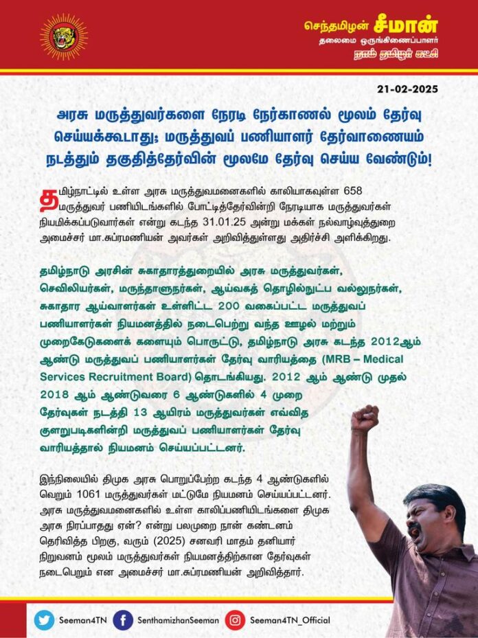 அரசு மருத்துவர்களை நேரடி நேர்காணல் மூலம் தேர்வு செய்யக்கூடாது; மருத்துவப்பணியாளர் தேர்வாணையம் நடத்தும் தகுதித்தேர்வின் மூலமே தேர்வு செய்ய வேண்டும்!
@CMOTamilnadu @mkstalin
தமிழ்நாட்டில் உள்ள அரசு மருத்துவமனைகளில் காலியாகவுள்ள 658 மருத்துவர் பணியிடங்களில் போட்டித்தேர்வின்றி நேரடியாக மருத்துவர்கள் நியமிக்கப்படுவார்கள் என்று கடந்த 31.01.2025 அன்று மக்கள் நல்வாழ்வுத்துறை அமைச்சர் மா.சுப்ரமணியன் அவர்கள் அறிவித்துள்ளது அதிர்ச்சி அளிக்கிறது.
தமிழ்நாடு அரசின் சுகாதாரத்துறையில் அரசு மருத்துவர்கள், செவிலியர்கள், மருந்தாளுநர்கள், ஆய்வகத் தொழில்நுட்ப வல்லுநர்கள், சுகாதார ஆய்வாளர்கள் உள்ளிட்ட 200 வகைப்பட்ட மருத்துவப் பணியாளர்கள் நியமனத்தில் நடைபெற்று வந்த ஊழல் மற்றும் முறைகேடுகளைக் களையும் பொருட்டு, தமிழ்நாடு அரசு கடந்த 2012ஆம் ஆண்டு மருத்துவப் பணியாளர்கள் தேர்வு வாரியத்தை ( MRB – Medical Services Recruitment Board) தொடங்கியது. 2012 ஆம் ஆண்டு முதல் 2018 ஆம் ஆண்டுவரை 6 ஆண்டுகளில் 4 முறை தேர்வுகள் நடத்தி 13 ஆயிரம் மருத்துவர்கள் எவ்வித குளறுபடிகளின்றி மருத்துவப் பணியாளர்கள் தேர்வு வாரியத்தால் நியமனம் செய்யப்பட்டனர்.
இந்நிலையில் திமுக அரசு பொறுப்பேற்ற கடந்த 4 ஆண்டுகளில் வெறும் 1061 மருத்துவர்கள் மட்டுமே நியமனம் செய்யப்பட்டனர். அரசு மருத்துவமனைகளில் உள்ள காலிப்பணியிடங்களை திமுக அரசு நிரப்பாதது ஏன்? என்று பலமுறை நான் கண்டனம் தெரிவித்த பிறகு, கடந்த சனவரி மாதம் தனியார் நிறுவனம் மூலம் மருத்துவர்கள் நியமனத்திற்கான தேர்வுகள் நடைபெறும் என அமைச்சர் மா.சுப்ரமணியன் அறிவித்தார். அதோடு, பெரிய அளவில் மருத்துவர்கள் தேர்வினை தனியார் நிறுவனத்தின் மூலம் நடத்தப்படும் என்று அமைச்சர் மா.சுப்ரமணியன் தெரிவித்தார். அதையும் நான் வன்மையாக கண்டித்ததோடு, கடந்த காலங்களில் பல்லாயிரக்கணக்கான மருத்துவர் மற்றும் மருத்துவப் பணியாளர் பணியிடங்களை நிரப்பிய தமிழ்நாடு அரசின் மருத்துவப் பணியாளர் தேர்வாணையத்தால் வெறும் 2553 மருத்துவர்கள் நியமனத்திற்கான தேர்வினை நடத்த முடியாதா? திமுக அரசின் நிர்வாகத்திறமை இன்மையை அமைச்சரே ஒப்புக்கொள்கிறாரா? என்ற கேள்விகளையும் எழுப்பினேன்.
இதையடுத்து பின்வாங்கிய அமைச்சர், தற்போது 2553 மருத்துவர் பணியிடங்களுக்கு பதிலாக, வெறும் 658 சிறப்பு மருத்துவர்கள் மட்டும் தகுதித்தேர்வே இல்லாது, நேர்காணல் மூலம் நேரடியாக நியமிக்கப்படுவார்கள் என்ற அறிவிப்பால் இரவுப் பகல் பாராது படித்து தகுதித்தேர்வெழுத ஆயத்தமான மருத்துவர்கள் பெரும் ஏமாற்றமும், அதிர்ச்சியும் அடைந்துள்ளனர்.
மருத்துவப்பணியாளர்கள் நியமனத்தில் நடைபெற்ற ஊழல் முறைகேடுகள் காரணமாகவே, நேர்காணல் முறை கைவிடப்பட்டு, அரசு மருத்துவப்பணியாளர் தேர்வாணையம் இந்தியாவிலேயே முதல்முறையாக அன்றைய முதல்வர் அம்மையார் ஜெயலலிதா அவர்களால் தோற்றுவிக்கப்பட்டது. ஆனால், அதனை கைவிட்டு, தற்போது மீண்டும் தகுதி தேர்வின்றி நேர்காணல் மூலம் நேரடியாக மருத்துவர்கள் நியமனம் செய்யப்படுவார்கள் என்ற அமைச்சர் மா.சுப்ரமணியம் அறிவித்துள்ளதன் பின்னணியில் ஒவ்வொரு மருத்துவர் நியமனத்திற்கும் இலட்சக்கணக்கில் லஞ்சம் பெறப்படுவதாக குற்றச்சாட்டுகள் எழுந்துள்ளது. இதன் மூலம் நேரடி மருத்துவர்கள் பணி நியமனத்தில் மிகப்பெரிய முறைகேடுகள் நடைபெறுகிறது என்பதை உறுதிப்படுத்துகிறது.
முந்தைய அதிமுக ஆட்சி காலத்தில், கடந்த 2020ஆம் ஆண்டு கொரோனா பெருந்தொற்று காலம் என்பதால் அவசரத்தேவைக்காக அரசு மருத்துவர்கள் நேர்காணல் மூலம் நேரடியாக நியமனம் செய்யப்பட்டனர். தற்போது அப்படியான பெருந்தொற்று சூழல் இல்லாதபோது நேரடி நியமனம் செய்வது ஏன்? ஏற்கனவே, மருத்துவத் தேர்வாணையத்தின் மூலம் முறையாக தேர்வு எழுதி தேர்ந்தெடுக்கப்பட்ட 2553 மருத்துவர்களுக்கே இதுவரை பணியாணை வழங்காது திமுக அரசு தாமதப்படுத்தும் நிலையில், திடீரென நேரடியாக மருத்துவர்களை நியமனம் செய்யும் அளவிற்கு அப்படி என்ன அவசர தேவை எழுந்துள்ளது?
ஆகவே, தமிழ்நாடு அரசு தகுதித்தேர்வின்றி நேர்காணல் மூலம் நேரடியாக அரசு மருத்துவர்களை பணி நியமனம் செய்வது பெரும் ஊழல் முறைகேடுகளுக்கு வழிவகுக்கும் என்பதால் அம்முடிவைக் கைவிட்டு, வழக்கம்போல அரசு மருத்துவப்பணியாளர் தேர்வாணையத்தின் மூலமே மருத்துவர் தகுதித்தேர்வினை நடத்தி காலியாகவுள்ள அரசு மருத்துவர் பணியிடங்கள் அனைத்தையும் விரைந்து நிரப்ப வேண்டுமென வலியுறுத்துகிறேன்.
- செந்தமிழன் சீமான்
தலைமை ஒருங்கிணைப்பாளர்
நாம் தமிழர் கட்சி