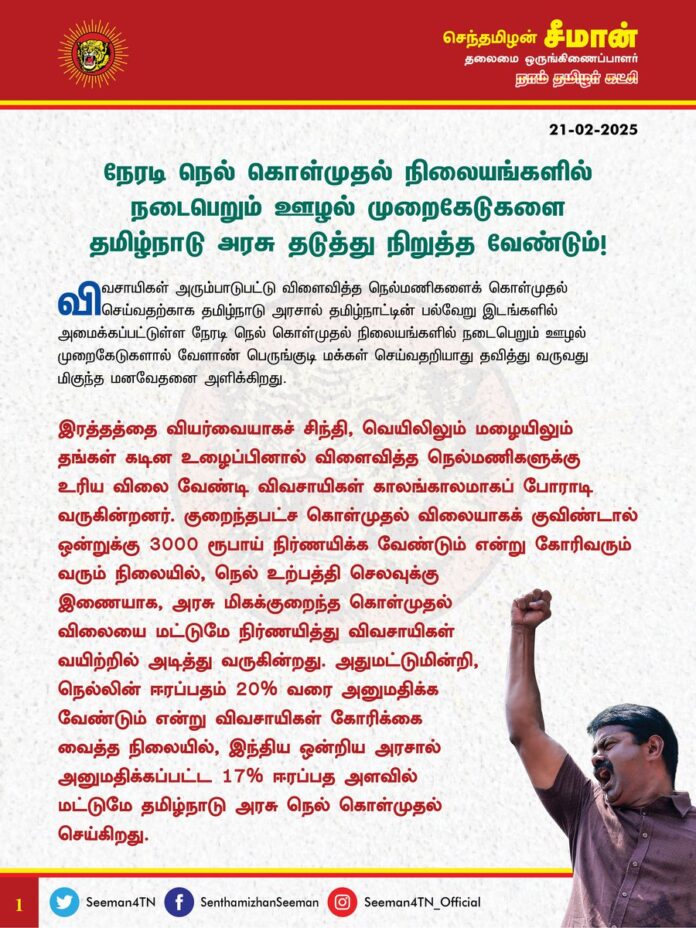 நேரடி நெல் கொள்முதல் நிலையங்களில் நடைபெறும் ஊழல் முறைகேடுகளை தமிழ்நாடு அரசு தடுத்து நிறுத்த வேண்டும்!
@CMOTamilnadu
@mkstalin
விவசாயிகள் அரும்பாடுபட்டு விளைவித்த நெல்மணிகளைக் கொள்முதல் செய்வதற்காக தமிழ்நாடு அரசால் தமிழ்நாட்டின் பல்வேறு இடங்களில் அமைக்கப்பட்டுள்ள நேரடி நெல் கொள்முதல் நிலையங்களில் நடைபெறும் ஊழல் முறைகேடுகளால் வேளாண் பெருங்குடி மக்கள் செய்வதறியாது தவித்து வருவது மிகுந்த மனவேதனை அளிக்கிறது.
இரத்தத்தை வியர்வையாகச் சிந்தி, வெயிலிலும் மழையிலும் தங்கள் கடின உழைப்பினால் விளைவித்த நெல்மணிகளுக்கு உரிய விலை வேண்டி விவசாயிகள் காலங்காலமாகப் போராடி வருகின்றனர். குறைந்தபட்ச கொள்முதல் விலையாகக் குவிண்டால் ஒன்றுக்கு 3000 ரூபாய் நிர்ணயிக்க வேண்டும் என்று கோரிவரும் வரும் நிலையில், நெல் உற்பத்தி செலவுக்கு இணையாக, அரசு மிகக்குறைந்த கொள்முதல் விலையை மட்டுமே நிர்ணயித்து விவசாயிகள் வயிற்றில் அடித்து வருகின்றது.
அதுமட்டுமின்றி, நெல்லின் ஈரப்பதம் 20% வரை அனுமதிக்க வேண்டும் என்று விவசாயிகள் கோரிக்கை வைத்த நிலையில், இந்திய ஒன்றிய அரசால் அனுமதிக்கப்பட்ட 17% ஈரப்பத அளவில் மட்டுமே தமிழ்நாடு அரசு நெல் கொள்முதல் செய்கிறது.
இந்நிலையில், தமிழ்நாட்டு விவசாயிகள் விளைவித்துக் கொண்டுவரும் 17% குறைவான ஈரப்பதம் உடைய 40 கிலோ நெல் மூட்டைகளுக்கும், ஈரப்பதத்தினால் ஏற்படும் இழப்பினை காரணம் காட்டி 1½ கிலோ வரை கூடுதலாக எடை நிறுத்தே நேரடி நெல் கொள்முதல் நிலைய அதிகாரிகள் எடுத்துக்கொள்வதாக விவசாயிகள் வேதனை தெரிவிக்கின்றனர். அதாவது, சராசரியாக 1 மூட்டைக்கு 1½ கிலோவரை விவசாயிகளுக்கு இழப்பு ஏற்படுகின்ற வகையில் நேரடி நெல் கொள்முதல் நிலையங்களில் நெல் பிடித்தம் செய்யப்படுகிறது.
அதுமட்டுமின்றி, ஏற்றுக் கூலி, இறக்கு கூலி, வண்டி வாடகை என்று கூறி 1 கிலோ நெல்லுக்கு 1 ரூபாய் என ஒவ்வொரு 40 கிலோ மூட்டைக்கும் 40 ரூபாய் வரை நெல் கொள் முதல் நிலைய அதிகாரிகள் லஞ்சம் கேட்பதாகவும் வேளாண் பெருமக்கள் குற்றஞ்சாட்டுகின்றனர். அதன்படி, விவசாயிகள் ஒவ்வொரு மூட்டை நெல்லுக்கும் 1½ கிலோ நெல்லும், 40 ரூபாய் பணமும் கொடுக்க வேண்டுமென்று கட்டாயப்படுத்துவது வேளாண் பெருங்குடி மக்களின் உழைப்பை உறிஞ்சும் சிறிதும் மனச்சான்றற்ற கொடுஞ்செயலாகும்.
ஏற்கனவே, பாசன நீர்ப் பற்றாக்குறை, இடுபொருட்கள் கிடைக்கப்பெறாமை, உரம் விலையேற்றம், வேலையாட்கள் பற்றாக்குறை, பருவகால மாற்றம் எனப் பல்வேறு தடைகளைத் தாண்டி பயிர் விளைவித்தாலும், விளைபொருட்களுக்கு உரிய விலை கிடைக்காத காரணத்தால், விவசாயிகள் வேளாண்மையை விட்டே வெளியேறி வருகின்றனர். இத்தகு துயர்மிகு சூழலில் நேரடி நெல் கொள்முதல் நிலையங்களிலும் ஊழல் முறைகேடுகளை அரசு அனுமதிப்பது வன்மையான கண்டனத்துக்குரியது.
17% ஈரப்பதம் என்பது அரசு நிர்ணயித்துள்ள விழுக்காடுதானே? அதனால் ஏற்படும் எடை குறைவையும் அரசுதானே ஏற்க வேண்டும்? அதேபோன்று ஏற்றுக் கூலி, இறக்கு கூலி, வண்டி வாடகை ஆகியவற்றையும் நெல் கொள்முதல் செய்கின்ற தமிழ்நாடு அரசுதானே ஏற்க வேண்டும்? அவற்றையெல்லாம் விவசாயிகள் தலையில் சுமத்துவது எவ்வகையில் நியாயமாகும்? ஏற்கனவே, நெல் உற்பத்தி செலவுக்கு இணையாக, அரசு நிர்ணயித்துள்ள நெல் கொள்முதல் விலையும் உள்ளதால், வேளாண் பெருங்குடி மக்கள் சிறிதும் லாபம் இன்றியே நெல் விவசாயம் செய்து வருகின்றனர். அதனையும் அதிகாரிகள் மூலம் அரசு தட்டிப்பறிப்பது கொடுங்கோன்மையாகும்.
ஆகவே, தமிழ்நாட்டில் உள்ள நேரடி நெல் கொள்முதல் நிலையங்களில் நடைபெறும் ஊழல் முறைகேடுகளைத் தடுத்து, எவ்வித கையூட்டுக்கும் இடமளிக்காமல் சரியான எடையில், சரியான கொள்முதல் விலையை வேளாண் பெருங்குடி மக்களுக்கு முறையாக வழங்க வேண்டுமென தமிழ்நாடு அரசினை வலியுறுத்துகிறேன்.
- செந்தமிழன் சீமான்
தலைமை ஒருங்கிணைப்பாளர்
நாம் தமிழர் கட்சி