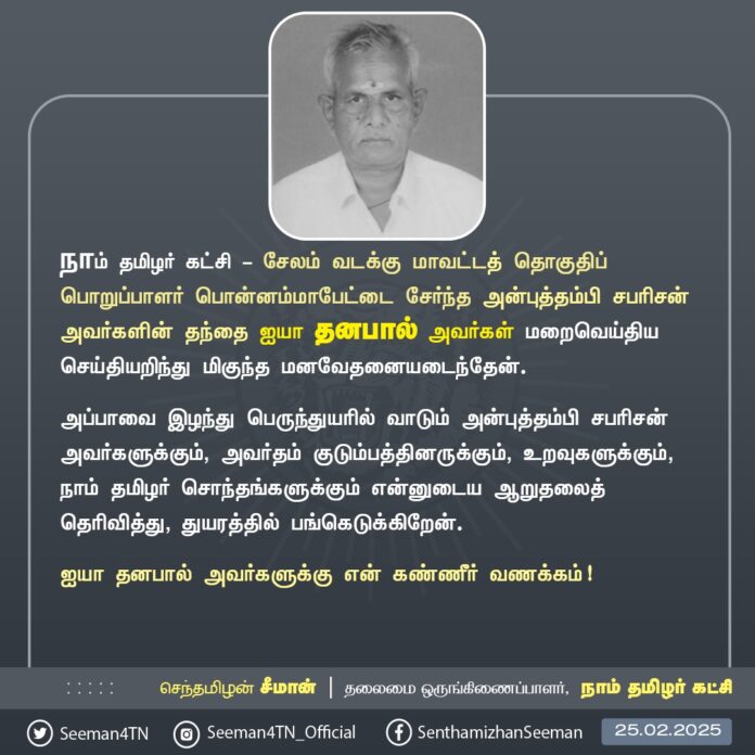 நாம் தமிழர் கட்சி - சேலம் வடக்கு மாவட்டத் தொகுதிப் பொறுப்பாளர் பொன்னம்மாபேட்டை சேர்ந்த அன்புத்தம்பி சபரிசன் அவர்களின் தந்தை ஐயா தனபால் அவர்கள் மறைவெய்திய செய்தியறிந்து மிகுந்த மனவேதனையடைந்தேன்.
அப்பாவை இழந்து பெருந்துயரில் வாடும் அன்புத்தம்பி சபரிசன் அவர்களுக்கும், அவர்தம் குடும்பத்தினருக்கும், உறவுகளுக்கும், நாம் தமிழர் சொந்தங்களுக்கும் என்னுடைய ஆறுதலைத் தெரிவித்து, துயரத்தில் பங்கெடுக்கிறேன்.
ஐயா தனபால் அவர்களுக்கு என் கண்ணீர் வணக்கம்!