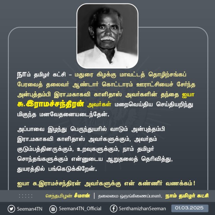 நாம் தமிழர் கட்சி - மதுரை கிழக்கு மாவட்டத் தொழிற்சங்கப் பேரவைத் தலைவர் ஆண்டார் கொட்டாரம் ஊராட்சியைச் சேர்ந்த அன்புத்தம்பி இரா.மகாகவி காளிதாஸ் அவர்களின் தந்தை ஐயா சு.இராமச்சந்திரன் அவர்கள் மறைவெய்திய செய்தியறிந்து மிகுந்த மனவேதனையடைந்தேன்.
அப்பாவை இழந்து பெருந்துயரில் வாடும் அன்புத்தம்பி இரா.மகாகவி காளிதாஸ் அவர்களுக்கும், அவர்தம் குடும்பத்தினருக்கும், உறவுகளுக்கும், நாம் தமிழர் சொந்தங்களுக்கும் என்னுடைய ஆறுதலைத் தெரிவித்து, துயரத்தில் பங்கெடுக்கிறேன்.
ஐயா சு.இராமச்சந்திரன் அவர்களுக்கு என் கண்ணீர் வணக்கம்!