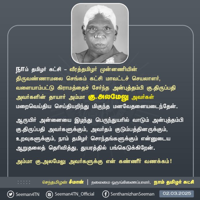 நாம் தமிழர் கட்சி - வீரத்தமிழர் முன்னணி்யின் திருவண்ணாமலை செங்கம் கட்சி மாவட்டச் செயலாளர், வளையாம்பட்டு கிராமத்தைச் சேர்ந்த அன்புத்தம்பி கு.திருப்பதி அவர்களின் தாயார் அம்மா கு.அலமேலு அவர்கள் மறைவெய்திய செய்தியறிந்து மிகுந்த மனவேதனையடைந்தேன்.
ஆருயிர் அன்னையை இழந்து பெருந்துயரில் வாடும் அன்புத்தம்பி கு.திருப்பதி அவர்களுக்கும், அவர்தம் குடும்பத்தினருக்கும், உறவுகளுக்கும், நாம் தமிழர் சொந்தங்களுக்கும் என்னுடைய ஆறுதலைத் தெரிவித்து, துயரத்தில் பங்கெடுக்கிறேன்.
அம்மா கு.அலமேலு அவர்களுக்கு என் கண்ணீர் வணக்கம்!