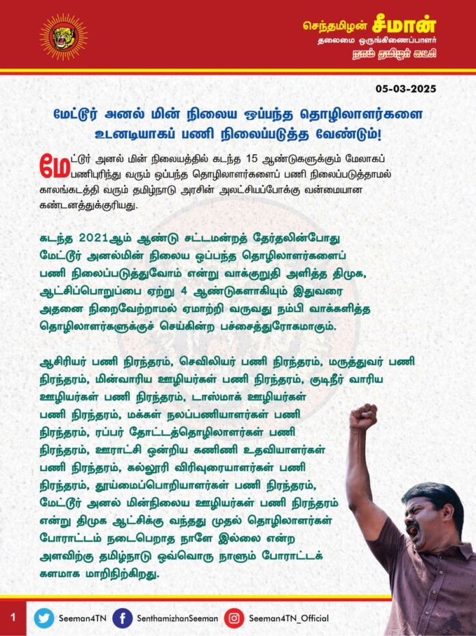 மேட்டூர் அனல் மின் நிலைய ஒப்பந்த தொழிலாளர்களை உடனடியாகப் பணி நிலைப்படுத்த வேண்டும்!
@CMOTamilnadu @mkstalin
மேட்டூர் அனல் மின் நிலையத்தில் கடந்த 15 ஆண்டுகளுக்கும் மேலாகப் பணிபுரிந்து வரும் ஒப்பந்த தொழிலாளர்களைப் பணி நிலைப்படுத்தாமல் காலங்கடத்தி வரும் தமிழ்நாடு அரசின் அலட்சியப்போக்கு வன்மையான கண்டனத்துக்குரியது.
கடந்த 2021ஆம் ஆண்டு சட்டமன்றத் தேர்தலின்போது மேட்டூர் அனல்மின் நிலைய ஒப்பந்த தொழிலாளர்களைப் பணி நிலைப்படுத்துவோம் என்று வாக்குறுதி அளித்த திமுக, ஆட்சிப்பொறுப்பை ஏற்று 4 ஆண்டுகளாகியும் இதுவரை அதனை நிறைவேற்றாமல் ஏமாற்றி வருவது நம்பி வாக்களித்த தொழிலாளர்களுக்குச் செய்கின்ற பச்சைத்துரோகமாகும்.
ஆசிரியர் பணி நிரந்தரம், செவிலியர் பணி நிரந்தரம், மருத்துவர் பணி நிரந்தரம்,
மின்வாரிய ஊழியர்கள் பணி நிரந்தரம், குடிநீர் வாரிய ஊழியர்கள் பணி நிரந்தரம், டாஸ்மாக் ஊழியர்கள் பணி நிரந்தரம், மக்கள் நலப்பணியாளர்கள் பணி நிரந்தரம், ரப்பர் தோட்டத்தொழிலாளர்கள் பணி நிரந்தரம், ஊராட்சி ஒன்றிய கணிணி உதவியாளர்கள் பணி நிரந்தரம், கல்லூரி விரிவுரையாளர்கள் பணி நிரந்தரம், தூய்மைப்பொறியாளர்கள் பணி நிரந்தரம், மேட்டூர் அனல் மின்நிலைய ஊழியர்கள் பணி நிரந்தரம் என்று திமுக ஆட்சிக்கு வந்தது முதல் தொழிலாளர்கள் போராட்டம் நடைபெறாத நாளே இல்லை என்ற அளவிற்கு தமிழ்நாடு ஒவ்வொரு நாளும்
போராட்டக் களமாக மாறிநிற்கிறது.
தமிழ்நாட்டில் பொற்கால ஆட்சி நடைபெறுவது போலவும், மக்கள் முகங்களில் மகிழ்ச்சி பொங்குவது போலவும் திமுக அரசு கூறுவது அனைத்தும் பச்சைப்பொய் என்பதற்கு நாள்தோறும் நடைபெறும் தொழிலாளர் போராட்டங்களே சான்றாகும். கண்ணீரோடு் வீதியில் இறங்கிப் போராடும் தொழிலாளர்களின் அவலக்குரல் திமுக ஆட்சியாளர்களுக்குக் கேட்காதாது ஏன்? இதற்குப் பெயர்தான் திராவிட மாடலா?
ஆகவே, கடந்த 5 நாட்களுக்கும் மேலாகப் போராடிவரும் மேட்டூர் அனல் மின் நிலைய ஒப்பந்த தொழிலாளர்களை உடனடியாகப்
பணி நிலைப்படுத்தி அரசாணை வெளியிட வேண்டுமென வலியுறுத்துகிறேன்.
- செந்தமிழன் சீமான்
தலைமை ஒருங்கிணைப்பாளர்
நாம் தமிழர் கட்சி