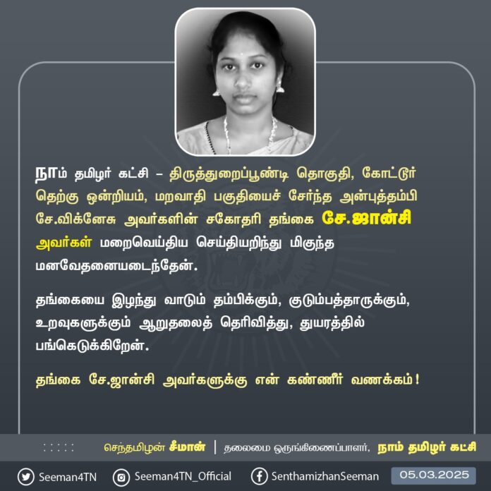 நாம் தமிழர் கட்சி - திருத்துறைப்பூண்டி தொகுதி, கோட்டூர் தெற்கு ஒன்றியம், மறவாதி பகுதியைச் சேர்ந்த அன்புத்தம்பி சே.விக்னேசு அவர்களின் சகோதரி தங்கை சே.ஜான்சி அவர்கள் மறைவுற்ற செய்தியறிந்து பெரும் துயரமடைந்தேன்.
தங்கையை இழந்து வாடும் தம்பிக்கும், குடும்பத்தாருக்கும், உறவுகளுக்கும் என்னுடைய ஆறுதலைத் தெரிவித்து, துயரத்தில் பங்கெடுக்கிறேன்.
தங்கை ஜான்சி அவர்களுக்கு என் கண்ணீர் வணக்கம்!