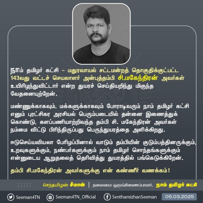 நாம் தமிழர் கட்சி - மதுரவாயல் சட்டமன்றத் தொகுதிக்குட்பட்ட 143வது வட்டச் செயலாளர் அன்புத்தம்பி சி. மகேந்திரன் அவர்கள் உயிரிழந்துவிட்டார் என்ற துயரச் செய்தியறிந்து மிகுந்த வேதனையுற்றேன்.
மண்ணுக்காகவும், மக்களுக்காகவும் போராடிவரும் நாம் தமிழர் கட்சி எனும் புரட்சிகர அரசியல் பெரும்படையில் தன்னை இணைத்துக்கொண்டு, களப்பணியாற்றிவந்த தம்பி சி. மகேந்திரன் அவர்கள் நம்மை விட்டு பிரிந்திருப்பது பெருந்துயரத்தை அளிக்கிறது.
ஈடுசெய்யவியலா பேரிழப்பினால் வாடும் தம்பியின் குடும்பத்தினருக்கும், உறவுகளுக்கும், நண்பர்களுக்கும் நாம் தமிழர் சொந்தங்களுக்கும் என்னுடைய ஆறுதலைத் தெரிவித்து துயரத்தில் பங்கெடுக்கிறேன்.
தம்பி சி. மகேந்திரன் அவர்களுக்கு என் கண்ணீர் வணக்கம்!