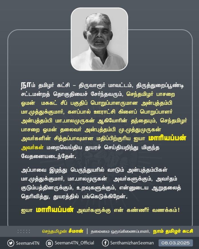 நாம் தமிழர் கட்சி - திருவாரூர் மாவட்டம், திருத்துறைப்பூண்டி சட்டமன்றத் தொகுதியைச் சேர்ந்தவரும், செந்தமிழர் பாசறை ஓமன் - மசுகட் சீப் பகுதிப் பொறுப்பாளருமான அன்புத்தம்பி மா.முத்துக்குமார், களப்பால் ஊராட்சி கிளைப் பொறுப்பாளர் அன்புத்தம்பி மா.பாலமுருகன் ஆகியோரின் தந்தையும்,
செந்தமிழர் பாசறை ஓமன் தலைவர் அன்புத்தம்பி மு.முத்துமுருகன் அவர்களின் சித்தப்பாவுமான மதிப்பிற்குரிய ஐயா மாரியப்பன் அவர்கள் மறைவெய்திய செய்தியறிந்து மிகுந்த மனவேதனையடைந்தேன்.
அப்பாவை இழந்து பெருந்துயரில் வாடும் அன்புத்தம்பிகள் மா.முத்துக்குமார், மா.பாலமுருகன் அவர்களுக்கும், அவர்தம் குடும்பத்தினருக்கும், உறவுகளுக்கும், என்னுடைய ஆறுதலைத் தெரிவித்து, துயரத்தில் பங்கெடுக்கிறேன்.
ஐயா மாரியப்பன் அவர்களுக்கு என் கண்ணீர் வணக்கம்!