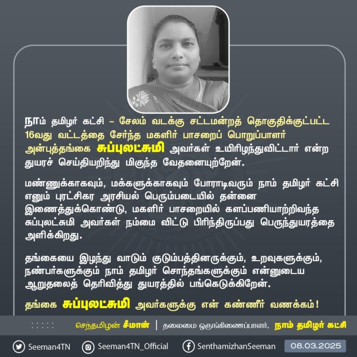 நாம் தமிழர் கட்சி - சேலம் வடக்கு சட்டமன்றத் தொகுதிக்குட்பட்ட 16வது வட்டத்தைச் சேர்ந்த மகளிர் பாசறைப் பொறுப்பாளர் அன்புத்தங்கை சுப்புலட்சுமி அவர்கள் உயிரிழந்துவிட்டார் என்ற துயரச் செய்தியறிந்து மிகுந்த வேதனையுற்றேன்.
மண்ணுக்காகவும், மக்களுக்காகவும் போராடிவரும் நாம் தமிழர் கட்சி எனும் புரட்சிகர அரசியல் பெரும்படையில் தன்னை இணைத்துக்கொண்டு, மகளிர் பாசறையில் களப்பணியாற்றிவந்த சுப்புலட்சுமி அவர்கள் நம்மை விட்டு பிரிந்திருப்பது பெருந்துயரத்தை அளிக்கிறது.
தங்கையை இழந்து வாடும் குடும்பத்தினருக்கும், உறவுகளுக்கும், நண்பர்களுக்கும் நாம் தமிழர் சொந்தங்களுக்கும் என்னுடைய ஆறுதலைத் தெரிவித்து துயரத்தில் பங்கெடுக்கிறேன்.
தங்கை சுப்புலட்சுமி அவர்களுக்கு என் கண்ணீர் வணக்கம்!