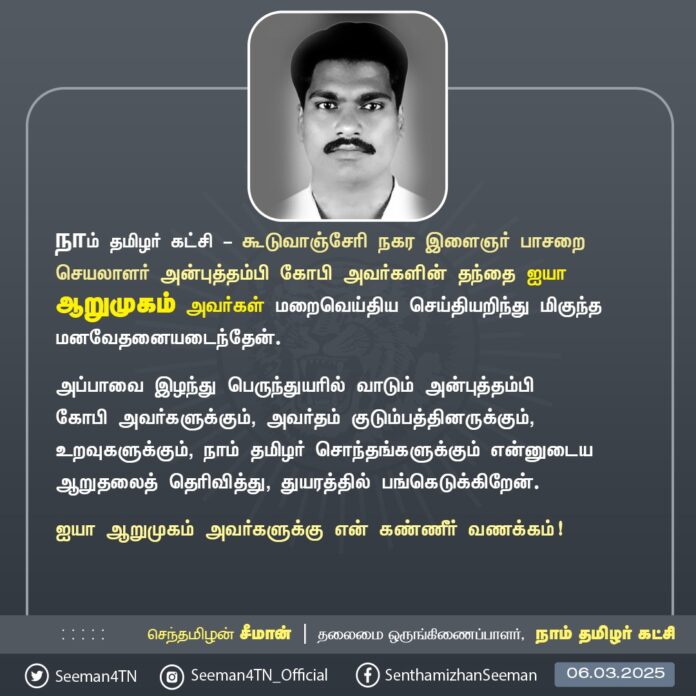 நாம் தமிழர் கட்சி - கூடுவாஞ்சேரி நகர இளைஞர் பாசறைச் செயலாளர் அன்புத்தம்பி கோபி அவர்களின் தந்தை ஐயா ஆறுமுகம் அவர்கள் மறைவெய்திய செய்தியறிந்து மிகுந்த மனவேதனையடைந்தேன்.
அப்பாவை இழந்து பெருந்துயரில் வாடும் அன்புத்தம்பி கோபி அவர்களுக்கும், அவர்தம் குடும்பத்தினருக்கும், உறவுகளுக்கும், நாம் தமிழர் சொந்தங்களுக்கும் என்னுடைய ஆறுதலைத் தெரிவித்து, துயரத்தில் பங்கெடுக்கிறேன்.
ஐயா ஆறுமுகம் அவர்களுக்கு என் கண்ணீர் வணக்கம்!