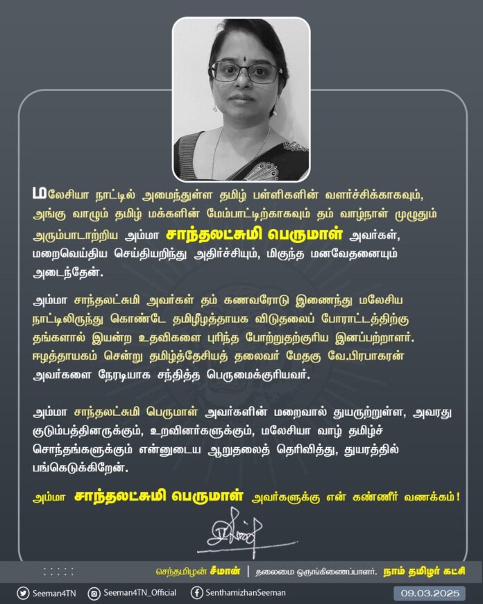மலேசியா நாட்டில் அமைந்துள்ள தமிழ் பள்ளிகளின் வளர்ச்சிக்காகவும், அங்கு வாழும் தமிழ் மக்களின் மேம்பாட்டிற்காகவும் தம் வாழ்நாள் முழுதும் அரும்பாடாற்றிய அம்மா சாந்தலட்சுமி பெருமாள் அவர்கள், மறைவெய்திய செய்தியறிந்து அதிர்ச்சியும், மிகுந்த மனவேதனையும் அடைந்தேன்.
அம்மா சாந்தலட்சுமி அவர்கள் தம் கணவரோடு இணைந்து மலேசிய நாட்டிலிருந்துகொண்டே
தமிழீழத்தாயக விடுதலைப் போராட்டத்திற்கு தங்களால் இயன்ற உதவிகளை புரிந்த போற்றுதற்குரிய இனப்பற்றாளர்.
ஈழத்தாயகம் சென்று தமிழ்த்தேசியத் தலைவர் மேதகு வே.பிரபாகரன் அவர்களை நேரடியாக சந்தித்த பெருமைக்குரியவர்.
அம்மா சாந்தலட்சுமி பெருமாள் அவர்களின் மறைவால் துயருற்றுள்ள, அவரது குடும்பத்தினருக்கும், உறவினர்களுக்கும், மலேசியா வாழ் தமிழ்ச்சொந்தங்களுக்கும் என்னுடைய ஆறுதலைத் தெரிவித்து, துயரத்தில் பங்கெடுக்கிறேன்.
அம்மா சாந்தலட்சுமி பெருமாள் அவர்களுக்கு என்னுடைய கண்ணீர் வணக்கம்!