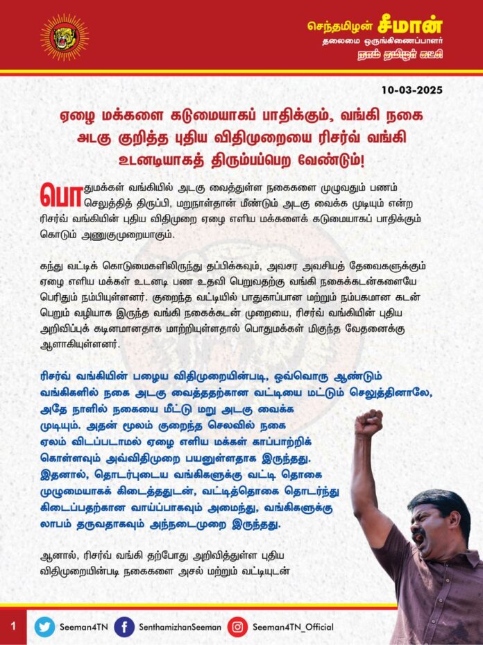 ஏழை மக்களைக் கடுமையாகப் பாதிக்கும், வங்கி நகை அடகு குறித்த புதிய விதிமுறையை ரிசர்வ் வங்கி உடனடியாகத் திரும்பப்பெற வேண்டும்!
பொதுமக்கள் வங்கியில் அடகு வைத்துள்ள நகைகளை முழுவதும் பணம் செலுத்தித் திருப்பி, மறுநாள்தான் மீண்டும் அடகு வைக்க முடியும் என்ற ரிசர்வ் வங்கியின் புதிய விதிமுறை ஏழை எளிய மக்களைக் கடுமையாகப் பாதிக்கும் கொடும் அணுகுமுறையாகும்.
கந்து வட்டிக் கொடுமைகளிலிருந்து தப்பிக்கவும், அவசர அவசியத் தேவைகளுக்கும் ஏழை எளிய மக்கள் உடனடி பண உதவி பெறுவதற்கு வங்கி நகைக்கடன்களையே பெரிதும் நம்பியுள்ளனர். குறைந்த வட்டியில் பாதுகாப்பான மற்றும் நம்பகமான கடன் பெறும் வழியாக இருந்த வங்கி நகைக்கடன் முறையை, ரிசர்வ் வங்கியின் புதிய அறிவிப்புக் கடினமானதாக மாற்றியுள்ளதால் பொதுமக்கள் மிகுந்த வேதனைக்கு ஆளாகியுள்ளனர்.
ரிசர்வ் வங்கியின் பழைய விதிமுறையின்படி, ஒவ்வொரு ஆண்டும் வங்கிகளில் நகை அடகு வைத்ததற்கான வட்டியை மட்டும் செலுத்தினாலே, அதே நாளில் நகையை மீட்டு மறு அடகு வைக்க முடியும். அதன் மூலம் குறைந்த செலவில் நகை ஏலம் விடப்படாமல் ஏழை எளிய மக்கள் காப்பாற்றிக் கொள்ளவும் அவ்விதிமுறை பயனுள்ளதாக இருந்தது. இதனால், தொடர்புடைய வங்கிகளுக்கு வட்டி தொகை முழுமையாகக் கிடைத்ததுடன், வட்டித்தொகை தொடர்ந்து கிடைப்பதற்கான வாய்ப்பாகவும் அமைந்து, வங்கிகளுக்கு லாபம் தருவதாகவும் அந்நடைமுறை இருந்தது.
ஆனால், ரிசர்வ் வங்கி தற்போது அறிவித்துள்ள புதிய விதிமுறையின்படி நகைகளை அசல் மற்றும் வட்டியுடன் முழுமையாகச் செலுத்தி மீட்டு, நகையைத் திருப்பிய மறுநாள்தான் மீண்டும் அதே நகைகளை அடகு வைத்துப் பணம்பெற முடியும். இதனால் கடன் வாங்கியவர்கள் முழுப் பணத்தையும் திரட்ட வேண்டிய நெருக்கடியான சூழ்நிலை ஏற்பட்டுள்ளது. இதனால் ஏழை மக்கள் மீண்டும் கந்து வட்டி வாங்கி, மீள முடியாத கடன் சுமையில் சிக்கும் சூழலுக்குத் தள்ளப்பட்டுள்ளனர்.
ஆகவே, ஏழை எளிய மக்களை வாட்டி வதைக்கும் வகையில் ரிசர்வ் வங்கி வெளியிட்டுள்ள வங்கி நகைக்கடன் குறித்த புதிய விதிமுறைகளை உடனடியாகத் திரும்பப்பெற வேண்டுமென வலியுறுத்துகிறேன்.
- செந்தமிழன் சீமான்
தலைமை ஒருங்கிணைப்பாளர்
நாம் தமிழர் கட்சி