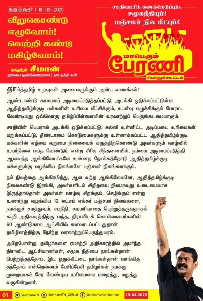 தாய்த்தமிழ் உறவுகள் அனைவருக்கும் அன்பு வணக்கம்!
ஆண்டாண்டு காலமாய் அடிமைப்படுத்தப்பட்டு, அடக்கி ஒடுக்கப்பட்டுள்ள ஆதித்தமிழ்க்குடி மக்களின் உரிமை மீட்சிக்கும், உயர்வு எழுச்சிக்கும் போராட வேண்டியது ஒவ்வொரு தமிழ்ப்பிள்ளையின் வரலாற்றுப் பெருங்கடமையாகும்.
சாதியின் பெயரால் அடக்கி ஒடுக்கப்பட்டு, கல்வி உள்ளிட்ட அடிப்படை உரிமைகள் மறுக்கப்பட்டு, தீண்டாமை கொடுமைகளுக்கு உள்ளாக்கப்பட்ட ஆதித்தமிழ்க்குடி மக்களின் ஏழ்மை வறுமை நிலையைக் கருத்திற்கொண்டு அவர்களும் வாழ்வில் உயர்நிலை எய்த வேண்டும் என்ற சீரிய சிந்தனையில், நம்மை அடிமைப்படுத்தி ஆளவந்த ஆங்கிலேயர்களே உன்னத நோக்கத்தோடு ஆதித்தமிழ்க்குடி மக்களுக்கு வழங்கிய நிலங்களே பஞ்சமர் நிலங்களாகும்.
நம் நிலத்தை ஆக்கிரமித்து, ஆள வந்த ஆங்கிலேயனே, ஆதித்தமிழ்க்குடி நிலைகண்டு இரங்கி, அவர்களிடம் சிறிதளவு நிலமாவது உடைமையாக இருந்தால்தான் அவர்கள் வாழ்வு சிறக்கும், செழிக்கும் என்று உணர்ந்து வழங்கிய 12 லட்சம் ஏக்கர் பஞ்சமர் நிலங்களை, நமக்குச் சமத்துவம், சமநீதி, சுயமரியாதை பெற்றுத்தருவதாகக் கூறி அதிகாரத்திற்கு வந்த, திராவிடக் கொள்ளையர்களின் 60 ஆண்டுகால ஆட்சியில் களவாடப்பட்டதுதான் தமிழினத்திற்கு நேர்ந்த வரலாற்றுப்பெருந்துயரம்.
அதேபோன்று, தமிழர்களை ஏமாற்றி அதிகாரத்தில் அமர்ந்த திராவிட ஆட்சியாளர்கள், சமூக நீதியை நாங்கள்தான் பெற்றுத்தந்தோம், இட ஒதுக்கீட்டை நாங்கள்தான் வாங்கித் தந்தோம் என்றெல்லாம் பேசிப்பேசி தமிழர்கள் நமக்கு முறையாகச் சேர வேண்டிய உரிமையை மறைத்து, மறுத்து வருகின்றனர். சம உரிமையைக் கேட்கும் தமிழர்கள் நமக்குள் பகைத்தீயை மூட்டி, நம்மைப் பிரித்து, பிளந்து அந்தச் சூழ்ச்சியின் பலனாக ஆட்சி அதிகாரத்தைத் தொடர்ச்சியாகத் தக்க வைத்துகொள்கின்றனர்.
எந்தச் சாதியின் அடிப்படையில் உரிமைகள் மறுக்கப்பட்டதோ, அதே சாதியின் அடிப்படையில் உரிமைகளைப் பெற்றுத்தரக் கொண்டுவரப்பட்டதே இடப்பங்கீடு முறையாகும். சாதிவாரி மக்கள்தொகைக்கு ஏற்ப இடப்பங்கீடு வழங்குவதே உண்மையான சமூகநீதியாகும்.
ஆகவே, எல்லோருக்கும் எல்லாம் சரியாக, சமமாக கிடைக்கச் செய்வதன் மூலம், ஏற்றத்தாழ்வற்ற சமநிலைச் சமூகத்தை உருவாக்கி, உண்மையான சமூகநீதியை நிலைநாட்டிட, 'அள்ளிக் கொடுக்காதே... அளந்துகொடு!’ எடுத்துக்கொடுக்காதே... எண்ணிகொடு!” என்ற உரிமை முழக்கத்தோடும், தமிழர்களின் அறியாமையைப் பயன்படுத்தி, அபகரிப்பட்ட பஞ்சமர் நிலங்களை மீட்டு ஆதித்தமிழ்குடி மக்களிடம் மீள ஒப்படைக்க ‘பஞ்சமர் நில மீட்பே பைந்தமிழர் உரிமை மீட்பு!',
'ஆதித்தமிழர் விடுதலை இல்லாது; மீதித்தமிழர் விடுதலை வெல்லாது!’ என்ற கொள்கை முழக்கத்தோடும், நடைபெறவிருக்கும் பேரணி மற்றும் பொதுக்கூட்டத்தில் தாய்த்தமிழ் உறவுகள் அனைவரும் பெருந்திரளாகப் பேரெழுச்சியுடன் பங்கேற்க வேண்டுமெனக் கேட்டுக்கொள்கிறேன்.
புரட்சி ஓங்குக! இளைய தலைமுறையே தலைமை தாங்குக!
வீறுகொண்டு எழுவோம்! வெற்றி கண்டு மகிழ்வோம்!
நாம் தமிழர்!
- செந்தமிழன் சீமான்
தலைமை ஒருங்கிணைப்பாளர்
நாம் தமிழர் கட்சி
#நாம்தமிழர்_உரிமைப்பேரணி