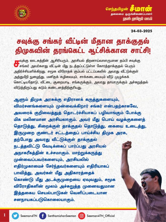 நான்காண்டு திராவிட மாடல் ஆட்சி!
சவுக்கு சங்கர் வீட்டில் வீசப்பட்ட சாக்கடைக்கழிவுகளே அதற்குச் சாட்சி!
சவுக்கு சங்கர் வீட்டின் மீதான தாக்குதல் திமுகவின் தரங்கெட்ட ஆட்சிக்கான சாட்சி!
@CMOTamilnadu @mkstalin
சவுக்கு ஊடகத்தின் ஆசிரியரும், அரசியல் திறனாய்வாளருமான தம்பி சவுக்கு சங்கர் அவர்களது வீட்டின் மீது நடத்தப்பட்டுள்ள கோரத்தாக்குதல் பெரும் அதிர்ச்சியளிக்கிறது. சமூக விரோதக் கும்பல் பட்டப்பகலில் அவரது வீட்டுக்குள் அத்துமீறி நுழைந்து, மனிதக் கழிவையும், சாக்கடையையும் வீடு முழுக்கக் கொட்டியதோடு, வீட்டை சூறையாடி, சங்கருக்கும், அவரது தாயாருக்கும் அச்சுறுத்தல் விடுத்திருப்பது கடும் கண்டனத்திற்குரியது.
ஆளும் திமுக அரசுக்கு எதிரானக் கருத்துகளையும், விமர்சனங்களையும் முன்வைக்கிறார் சங்கர் என்பதற்காகவே, அவரைக் குறிவைத்துத் தொடர்ச்சியாகப் பழிவாங்கும் போக்கு மிக மலினமான அரசியலாகும். அவர் மீது பொய் வழக்குகளைத் தொடுத்து, சிறைக்குள் தாக்குதல் தொடுத்து, கையை உடைத்து, இருமுறை குண்டர் சட்டத்தைப் பாய்ச்சிய திமுக அரசு, தற்போது அவரது வீட்டுக்குள் தாக்குதல் நடத்தவிட்டு வேடிக்கைப் பார்ப்பது அரசியல் அநாகரீகத்தின் உச்சமாகும். மாற்றுக்கருத்து முன்வைப்பவர்களையும், அரசியலில் எதிர்முகாமைச் சேர்ந்தவர்களையும் எதிரியாகப் பாவித்து, அவர்கள் மீது அதிகாரத்தைக் கொண்டு மீது அடக்குமுறையை ஏவுவதும், சமூக விரோதிகளின் மூலம் அச்சுறுத்த முனைவதுமான இத்தகைய செயல்பாடுகள் வெளிப்படையான சனநாயகப்படுகொலையாகும்.
தம்பி சங்கர் தனது வீட்டின் மீது தாக்குதல் தொடுக்கப்படுவதை காவல்துறைக்குத் தெரிவித்தும்கூட அவர்களை உடனடியாகக் கைதுசெய்யாது வேடிக்கைப் பார்த்த செயல் திமுகவின் தரங்கெட்ட ஆட்சிக்கான சரிநிகர் சான்றாகும். ஆட்சியாளர்களின் மறைமுக அனுமதி இல்லாமல், காவல்துறையின் துணையில்லாமல் இத்தகைய தாக்குதல் நடந்திருக்க வாய்ப்பே இல்லை. எல்லோராலும் அறியப்பட்ட தம்பி சவுக்கு சங்கர் போன்றவர்களுக்கே இந்நிலையென்றால், பொது மக்களுக்கும், எளிய மனிதர்களுக்கும் இந்த ஆட்சியில் என்ன பாதுகாப்பு இருக்கிறது? வெட்கக்கேடு! எந்தத் திசை நோக்கினாலும் கொலை, கொள்ளை, வன்முறை வெறியாட்டம், கூலிப்படையினரின் அட்டூழியம், போதை வியாபாரிகளின் ஆதிக்கம் என தமிழகத்தின் சட்டம் ஒழுங்கும், சமூக அமைதியும் சீரழிந்துக் கிடக்கிற நிலையில், இப்போது நாடறியப்பட்ட ஊடகவியலாளர் சவுக்கு சங்கர் வீடு சூறையாடப்பட்டிருப்பதன் மூலம் இது தமிழ்நாடா? இல்லை! உத்திரப்பிரதேசமா? எனும் கேள்விதான் எழுகிறது.
நான்காண்டு கால ஆட்சி!
நாற்றமெடுக்கும் நாசகார ஆட்சி!
சவுக்கு சங்கர் வீட்டில் வீசப்பட்ட சாக்கடைக்கழிவுகளே அதற்குச் சாட்சி!
- செந்தமிழன் சீமான்
தலைமை ஒருங்கிணைப்பாளர்
நாம் தமிழர் கட்சி
@SavukkuOfficial