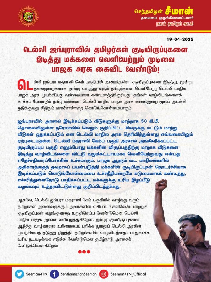 டெல்லி ஜங்புராவில் தமிழர்கள் குடியிருப்புகளை இடித்து மக்களை வெளியேற்றும் முடிவை பாஜக அரசு கைவிட வேண்டும்!
டெல்லி ஜங்புரா மதராஸி கேம் பகுதியில் அமைந்துள்ள குடியிருப்புகளை இடித்து, மூன்று தலைமுறைகளாக அங்கு வாழ்ந்து வரும் தமிழர்களை வெளியேற்ற டெல்லி மாநில பாஜக அரசு முயற்சிப்பது வன்மையான கண்டனத்திற்குரியது. தங்கள் வாழ்விடங்களைக் காக்கப் போராடும் தமிழ் மக்களை டெல்லி மாநில பாஜக அரசு காவல்துறை மூலம் அடக்கி ஒடுக்குவது சிறிதும் மனச்சான்றற்ற கொடுங்கோன்மையாகும்.
ஜங்புராவில் அரசால் இடிக்கப்படும் வீடுகளுக்கு மாற்றாக 50 கி.மீ. தொலைவிலுள்ள நரேலாவில் வெறும் குறிப்பிட்ட சிலருக்கு மட்டும் மாற்று வீடுகள் ஒதுக்கப்படும் என டெல்லி மாநில அரசு தெரிவித்துள்ளது எவ்வகையிலும் ஏற்புடையதல்ல. டெல்லி மதராஸி கேம்ப் பகுதி அரசால் அங்கீகரிக்கப்பட்ட குடியிருப்புப் பகுதி எனும்போது மக்களின் விருப்பத்திற்கு மாறாக வீடுகளை இடித்து வாழ்விடங்களை விட்டு வலுக்கட்டாயமாக வெளியேற்றுவது என்பது எதேச்சதிகாரப்போக்கின் உச்சமாகும். பாஜக ஆளும் வட மாநிலங்களில் அதிகாரத்தைத் தவறாகப் பயன்படுத்தி மக்களின் குடியிருப்புகள் தொடர்ச்சியாக இடிக்கப்படும் கொடுங்கோன்மையை உச்சநீதிமன்றமே கடுமையாகக் கண்டித்து, எச்சரித்துள்ளதோடு பாதிக்கப்பட்ட மக்களுக்கு உரிய இழப்பீடு வழங்கவும் உத்தரவிட்டுள்ளது குறிப்பிடத்தக்கது.
ஆகவே, டெல்லி ஜங்புரா மதராஸி கேம் பகுதியில் வாழ்ந்து வரும் தமிழர்கள் அனைவருக்கும் அவர்களின் வசிப்பிடங்களிலேயே மாற்றுக் குடியிருப்புகள் வழங்குவதை உறுதிசெய்ய வேண்டுமென டெல்லி மாநில பாஜக அரசை வலியுறுத்துகிறேன். தமிழர் குடியிருப்புகளை அழித்து வாழ்வாதார உரிமையைப் பறிக்க முயலும் டெல்லி அரசின் முயற்சியைத் தடுத்து நிறுத்தி, தமிழர்களின் வாழ்விடத்தைப் பாதுகாக்க உரிய நடவடிக்கை எடுக்க வேண்டுமென தமிழ்நாடு அரசைக் கேட்டுக்கொள்கிறேன்.
@CMOTamilnadu @mkstalin
- செந்தமிழன் சீமான்
தலைமை ஒருங்கிணைப்பாளர்
நாம் தமிழர் கட்சி