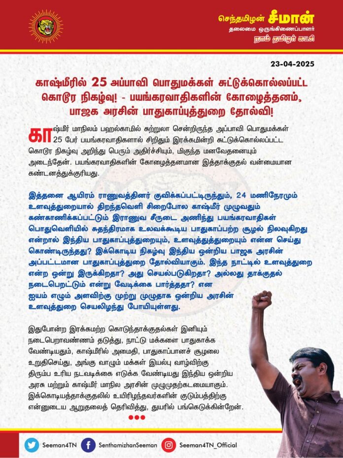 காஷ்மீரில் 25 அப்பாவி பொதுமக்கள் சுட்டுக்கொல்லப்பட்ட கொடூரநிகழ்வு! பயங்கரவாதிகளின் கோழைத்தனம், பாஜக அரசின் பாதுகாப்புத்துறை தோல்வி!
காஷ்மீர் மாநிலம், பஹல்காமில் சுற்றுலா சென்றிருந்த அப்பாவி பொதுமக்கள் 25 பேர் பயங்கரவாதிகளால் சிறிதும் இரக்கமின்றி சுட்டுக்கொல்லப்பட்ட கொடூரநிகழ்வு அறிந்து பெரும் அதிர்ச்சியும், மிகுந்த மனவேதனையும் அடைந்தேன். பயங்கரவாதிகளின் கோழைத்தனமான இத்தாக்குதல் வன்மையான கண்டனத்துக்குரியது.
இத்தனை ஆயிரம் இராணுவத்தினர் குவிக்கப்பட்டிருந்தும், 24 மணிநேரமும் உளவுத்துறையால் திறந்தவெளி சிறைபோல காஷ்மீர் முழுவதும் கண்காணிக்கப்பட்டும் இராணுவ சீருடை அணிந்து பயங்கரவாதிகள் பொதுவெளியில் சுதந்திரமாக உலவக்கூடிய பாதுகாப்பற்ற சூழல் நிலவுகிறது என்றால் இந்தியப் பாதுகாப்புத்துறையும், உளவுத்துத்துறையும் என்ன செய்து கொண்டிருந்தது?
இக்கொடிய நிகழ்வு இந்திய ஒன்றிய பாஜக அரசின் அப்பட்டமான பாதுகாப்புத்துறை தோல்வியாகும். இந்த நாட்டில் உளவுத்துறை என்ற ஒன்று இருக்கிறதா? அது செயல்படுகிறதா? அல்லது தாக்குதல் நடைபெறட்டும் என்று வேடிக்கை பார்த்ததா? என ஐயம் எழும் அளவிற்கு முற்று முழுதாக ஒன்றிய அரசின் உளவுத்துறை செயலிழந்து போயிள்ளது.
இதுபோன்ற இரக்கமற்ற கொடுந்தாக்குதல்கள் இனியும் நடைபெறா வண்ணம் தடுத்து, நாட்டு மக்களைப் பாதுகாக்க வேண்டியதும், காஷ்மீரில் அமைதி, பாதுகாப்பானச் சூழலை உறுதிசெய்து, அங்கு வாழும் மக்கள் இயல்பு வாழ்விற்குத் திரும்ப உரிய நடவடிக்கை எடுக்க வேண்டியது இந்திய ஒன்றிய அரசு மற்றும் காஷ்மீர் மாநில அரசின் முழுமுதற் கடமையாகும்.
இக்கொடியத்தாக்குதலில் உயிரிழந்தவர்களின் குடும்பத்திற்கு என்னுடைய ஆறுதலைத் தெரிவித்து, துயரில் பங்கெடுக்கின்றேன்.
- செந்தமிழன் சீமான்
தலைமை ஒருங்கிணைப்பாளர்
நாம் தமிழர் கட்சி
