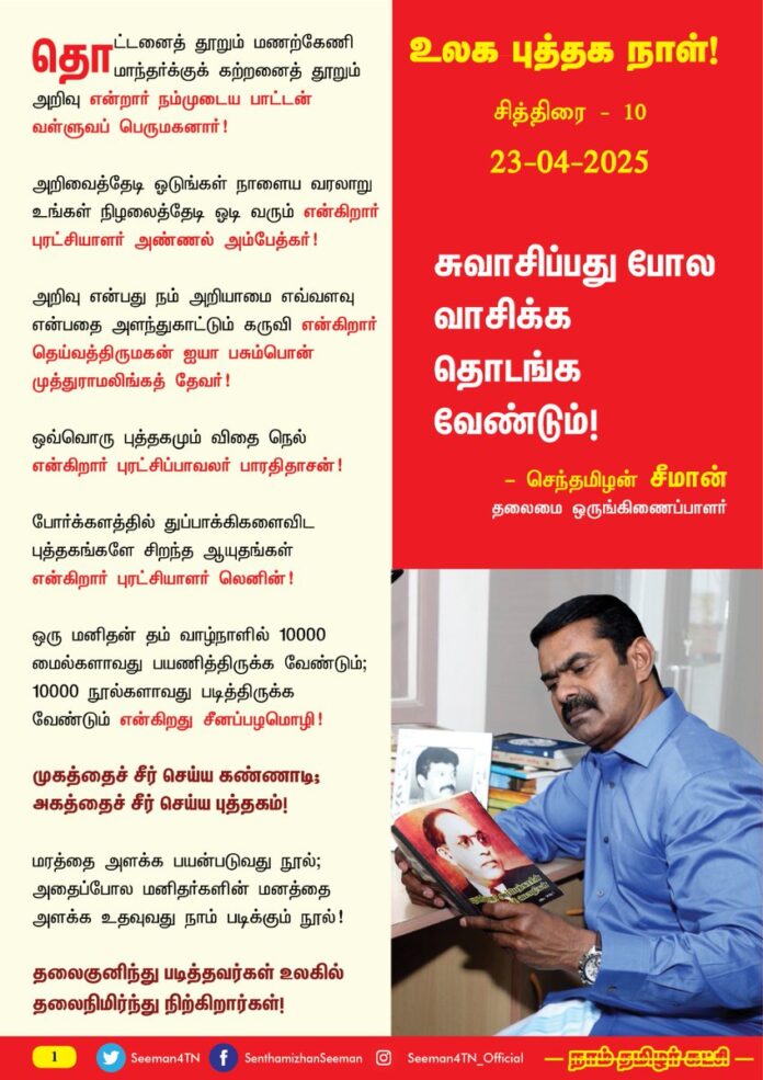 உலக புத்தக நாள்!
சுவாசிப்பது போல வாசிக்க தொடங்க வேண்டும்!
தொட்டனைத் தூறும் மணற்கேணி மாந்தர்க்குக் கற்றனைத் தூறும் அறிவு என்றார் நம்முடைய பாட்டன் வள்ளுவப் பெருமகனார்!
அறிவைத்தேடி ஓடுங்கள் நாளைய வரலாறு உங்கள் நிழலைத்தேடி ஓடி வரும் என்கிறார் புரட்சியாளர் அண்ணல் அம்பேத்கர்;
அறிவு என்பது நம் அறியாமை எவ்வளவு என்பதை அளந்துகாட்டும் கருவி என்கிறார் தெய்வத்திருமகன் ஐயா பசும்பொன் முத்துராமலிங்கத் தேவர்!
ஒவ்வொரு புத்தகமும் விதை நெல் என்கிறார் புரட்சிப்பாவலர் பாரதிதாசன்!
போர்க்களத்தில் துப்பாக்கிகளைவிட புத்தகங்களே சிறந்த ஆயுதங்கள் என்கிறார் புரட்சியாளர் லெனின்!
ஒரு மனிதன் தம் வாழ்நாளில் 10000 மைல்களாவது பயணித்திருக்க வேண்டும்; 10000 நூல்களாவது படித்திருக்க வேண்டும் என்கிறது சீனப்பழமொழி!
முகத்தைச் சீர் செய்ய கண்ணாடி; அகத்தைச் சீர் செய்ய புத்தகம்!
மரத்தை அளக்க பயன்படுவது நூல்; அதைப்போல மனிதர்களின் மனத்தை அளக்க உதவுவது நாம் படிக்கும் நூல்!
தலைகுனிந்து படித்தவர்கள் உலகில் தலைநிமிர்ந்து நிற்கிறார்கள்!
மக்களாட்சி முறைமையில் அதிகாரத்தை அடைய ஒரே வாய்ப்பு தேர்தல்!
அந்த தேர்தலில் வெல்வதற்கு ஒரே வாய்ப்பு மக்கள் மனங்களை வெல்வது!
மக்களின் மனங்களை நம்முடைய தர்க்கத்தினாலேயே வெல்ல முடியும்!
நாம் தர்க்கவாதத்தில் தலைசிறந்தவராக கருத்தியல் தெளிவடைய வேண்டும்!
கருத்தியல் தெளிவடைய வேண்டுமென்றால் அறிவை விரிவாக்க வேண்டும்;
அறிவை விரிவாக்க நல்ல புத்தகங்களைத் தேடித்தேடி நாள்தோறும் படிக்க வேண்டும்!
ஆக, எப்படி பார்த்தாலும் வாசிக்கத் தொடங்கிவிட்டாலே நாம் வெல்ல தொடங்கிவிட்டோம் என்று பொருள்!
எனவே, என்னரும் தம்பி தங்கைகள் அனைவரும் சுவாசிப்பது போல வாசிக்கும் பழக்கத்தை ஏற்படுத்திக்கொள்ள வேண்டும்! அதுதான் உலகத்தின் உயரத்திற்கு உங்களைக் கொண்டு செல்லும்! முன்னை விட இன்னும் வீரியமாக, ஆழமாக நூல்களை வாசிக்க இன்றைய நாள் முதல் தொடங்குவோம் என உறுதியேற்போம்!
புத்தகம் என்பது தொட்டுப்பார்த்தால் வெறும் காகிதம்; தொடர்ந்து படித்தால் அதுவே பேராயுதம்!
- செந்தமிழன் சீமான்
தலைமை ஒருங்கிணைப்பாளர்
நாம் தமிழர் கட்சி
