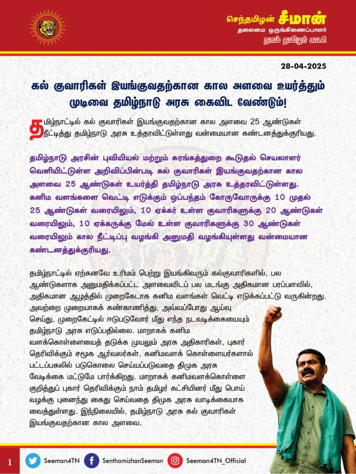 கல் குவாரிகள் இயங்குவதற்கான கால அளவை உயர்த்தும் முடிவை தமிழ்நாடு அரசு கைவிட வேண்டும்!
@CMOTamilnadu @mkstalin
தமிழ்நாட்டில் கல் குவாரிகள் இயங்குவதற்கான கால அளவை 25 ஆண்டுகள் நீட்டித்து தமிழ்நாடு அரசு உத்தரவிட்டுள்ளது வன்மையான கண்டனத்துக்குரியது.
தமிழ்நாடு அரசின் புவியியல் மற்றும் சுரங்கத்துறை கூடுதல் செயலாளர் வெளியிட்டுள்ள அறிவிப்பின்படி கல் குவாரிகள் இயங்குவதற்கான கால அளவை 25 ஆண்டுகள் உயர்த்தி தமிழ்நாடு அரசு உத்தரவிட்டுள்ளது. கனிம வளங்களை வெட்டி எடுக்கும் ஒப்பந்தம் கோருவோருக்கு 10 முதல் 25 ஆண்டுகள் வரையிலும், 10 ஏக்கர் உள்ள குவாரிகளுக்கு 20 ஆண்டுகள் வரையிலும், 10 ஏக்கருக்கு மேல் உள்ள குவாரிகளுக்கு 30 ஆண்டுகள் வரையிலும் கால நீட்டிப்பு வழங்கி அனுமதி வழங்கியுள்ளது வன்மையான கண்டனத்துக்குரியது.
தமிழ்நாட்டில் ஏற்கனவே உரிமம் பெற்று இயங்கிவரும் கல்குவாரிகளில், பல ஆண்டுகளாக அனுமதிக்கப்பட்ட அளவைவிடப் பல மடங்கு அதிகமான பரப்பளவில், அதிகமான ஆழத்தில் முறைகேடாக கனிம வளங்கள் வெட்டி எடுக்கப்பட்டு வருகின்றது. அவற்றை முறையாகக் கண்காணித்து, அவ்வப்போது ஆய்வு செய்து, முறைகேட்டில் ஈடுபடுவோர் மீது எந்த நடவடிக்கையையும் தமிழ்நாடு அரசு எடுப்பதில்லை. மாறாகக் கனிம வளக்கொள்ளையைத் தடுக்க முயலும் அரசு அதிகாரிகள், புகார் தெரிவிக்கும் சமூக ஆர்வலர்கள், கனிமவளக் கொள்ளையர்களால் பட்டப்பகலில் படுகொலை செய்யப்படுவதை திமுக அரசு வேடிக்கை மட்டுமே பார்க்கிறது. மாறாகக் கனிமவளக்கொள்ளை குறித்துப் புகார் தெரிவிக்கும் நாம் தமிழர் கட்சியினர் மீது பொய் வழக்கு புனைந்து கைது செய்வதை திமுக அரசு வாடிக்கையாக வைத்துள்ளது.
இந்நிலையில், தமிழ்நாடு அரசு கல் குவாரிகள் இயங்குவதற்கான கால அளவை, 25 ஆண்டுகள் நீட்டிப்புச் செய்து அறிவித்துள்ளது கனிம வளக்கொள்ளை மேலும் பன்மடங்கு அளவிற்கு அதிகரிக்கவே வழிவகுக்கும்.
நாம் வாழும் பூமி நமக்கானது மட்டுமல்ல; நமக்குப் பின்வரும் வருங்காலத் தலைமுறைக்கானது. அதனைப் பாதுகாப்பாக அவர்களிடம் கையளிக்க வேண்டியது நம்முடைய முழுமுதற் கடமையாகும். மீண்டும் நம்மால் உருவாக்கவே முடியாத இயற்கையின் அருட்கொடையாம் மலை, மணல் உள்ளிட்ட இயற்கை வளங்களைக் கட்டுப்பாடுகள் ஏதுமின்றி வெட்டி எடுக்க அனுமதித்து அழித்தொழிக்கப்படுவதை நாட்டை ஆளும் ஆட்சியாளர்கள் வருங்காலத் தலைமுறைக்குச் செய்கின்ற பச்சைத்துரோகமாகும்.
“முல்லையும் குறிஞ்சியும் முறைமையில் திரிந்து நல்லியல்பு இழந்து நடுங்குதுயர் உறுத்துப் பாலை என்பதோர் படிவம் கொள்ளும்" என்று நிலம் தன் இயல்பான தன்மையை இழந்தால் வறண்ட பாலை நிலமாகும் என்பதை எச்சரிக்கும் விதமாக ஈராயிரம் ஆண்டுகளுக்கு முன் எழுதப்பட்ட சிலப்பதிகார காப்பியம் வலிதோய்ந்து பாடுகிறது.
மலை, மணல், ஆறு, அருவி, கடல், காடு, காற்று, நிலம், நீர் என்று நாம் வாழும் பூமியின் எல்லா வளங்களையும் கொள்ளைப்போக அனுமதித்து, முற்று முழுதாக அழித்து முடித்துவிட்டு நமக்குப் பின்வரும் தலைமுறைக்கு எதை வைத்துவிட்டுப் போகப்போகிறோம்? சுற்றுச்சூழலை நாசமாக்கி வாழத் தகுதியற்ற நிலமாக பூமியை மாற்றிவிட்டு எங்கே நம் சந்ததிகளை வாழவைக்கப்போகிறோம்? என்ற கேள்விகளுக்கு எவரிடத்தில் பதில் உண்டு?
ஆகவே, தமிழ்நாடு முழுவதும் இயங்கும் கல் குவாரிகளுக்கான கால அளவை 25 ஆண்டுகள் நீட்டிப்பு செய்யும் அறிவிப்பை தமிழ்நாடு அரசு உடனடியாகத் திரும்பப்பெற வேண்டுமென வலியுறுத்துகிறேன்.
- செந்தமிழன் சீமான்
தலைமை ஒருங்கிணைப்பாளர்
நாம் தமிழர் கட்சி