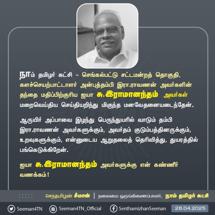 நாம் தமிழர் கட்சி - செங்கல்பட்டு சட்டமன்றத் தொகுதி, களச்செயற்பாட்டாளர் அன்புத்தம்பி இரா.ராவணன் அவர்களின் தந்தை மதிப்பிற்குரிய ஐயா சு.இராமானந்தம் அவர்கள் மறைவெய்திய செய்தியறிந்து மிகுந்த மனவேதனையடைந்தேன்.
ஆருயிர் அப்பாவை இழந்து பெருந்துயரில் வாடும் தம்பி இரா.ராவணன் அவர்களுக்கும், அவர்தம் குடும்பத்தினருக்கும், உறவுகளுக்கும், என்னுடைய ஆறுதலைத் தெரிவித்து, துயரத்தில் பங்கெடுக்கிறேன்.
ஐயா சு.இராமானந்தம் அவர்களுக்கு என் கண்ணீர் வணக்கம்!