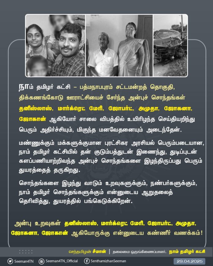 நாம் தமிழர் கட்சி - பத்மநாபபுரம் சட்டமன்றத் தொகுதி, திக்கணங்கோடு ஊராட்சியைச் சேர்ந்த அன்புச் சொந்தங்கள் தனிஸ்லாஸ், மார்க்ரெட் மேரி, ஜோபர்ட், அமுதா, ஜோகனா, ஜோகான் ஆகியோர் சாலை விபத்தில் உயிரிழந்த செய்தியறிந்து பெரும் அதிர்ச்சியும், மிகுந்த மனவேதனையும் அடைந்தேன்.
மண்ணுக்கும், மக்களுக்குமான புரட்சிகர அரசியல் பெரும்படையான நாம் தமிழர் கட்சியில் தன் குடும்பத்துடன் இணைந்து, துடிப்புடன் களப்பணியாற்றிவந்த அன்புச் சொந்தங்களை இழந்திருப்பது பெரும் துயரத்தைத் தருகிறது. சொந்தங்களை இழந்து வாடும் உறவுகளுக்கும், நண்பர்களுக்கும், நாம் தமிழர் சொந்தங்களுக்கும் என்னுடைய ஆறுதலைத் தெரிவித்து, துயரத்தில் பங்கெடுக்கிறேன்.
அன்பு உறவுகள் தனிஸ்லாஸ், மார்க்ரெட் மேரி, ஜோபர்ட், அமுதா, ஜோகனா, ஜோகான் ஆகியோருக்கு என்னுடைய கண்ணீர் வணக்கம்!