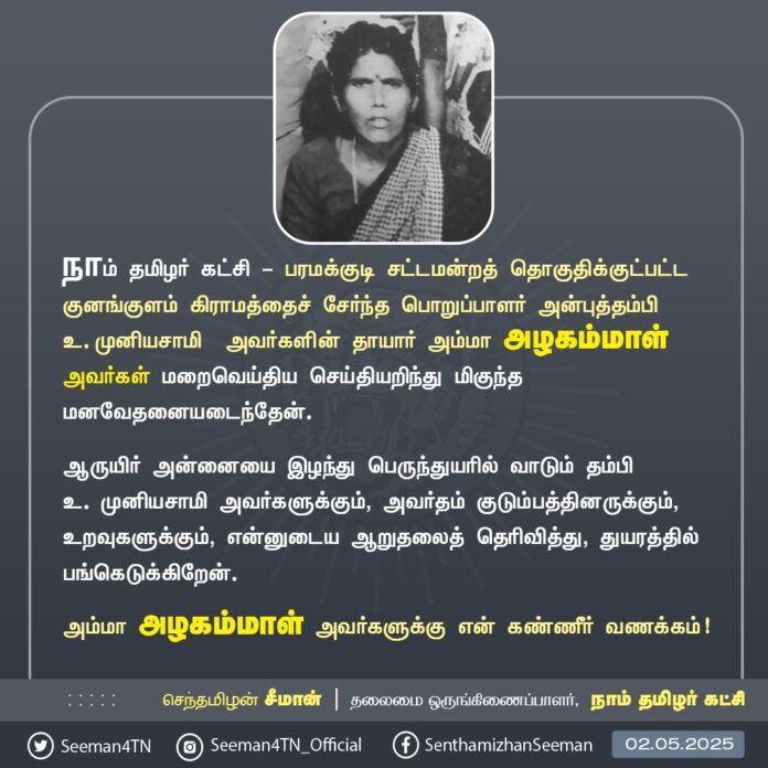 நாம் தமிழர் கட்சி - பரமக்குடி சட்டமன்றத் தொகுதிக்குட்பட்ட குனங்குளம் கிராமத்தைச் சேர்ந்த பொறுப்பாளர் அன்புத்தம்பி உ.முனியசாமி அவர்களின் தாயார் அம்மா அழகம்மாள் அவர்கள் மறைவெய்திய செய்தியறிந்து மிகுந்த மனவேதனையடைந்தேன்.
ஆருயிர் அன்னையை இழந்து பெருந்துயரில் வாடும் தம்பி உ.முனியசாமி அவர்களுக்கும், அவர்தம் குடும்பத்தினருக்கும், உறவுகளுக்கும், என்னுடைய ஆறுதலைத் தெரிவித்து, துயரத்தில் பங்கெடுக்கிறேன்.
அம்மா அழகம்மாள் அவர்களுக்கு என் கண்ணீர் வணக்கம்!