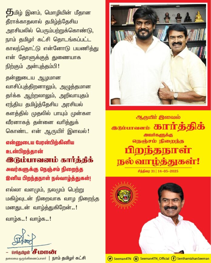 தமிழ் இனம், மொழியின் மீதான தீராக்காதலால் தமிழ்த்தேசிய அரசியலில் பெரும்பற்றுக்கொண்டு, நாம் தமிழர் கட்சி தொடங்கப்பட்ட காலந்தொட்டு என்னோடு பயணித்து என் தோளுக்குத் துணையாக நிற்கும் அன்புத்தம்பி!
தன்னுடைய ஆழமான வாசிப்புத்திறனாலும், அழுத்தமான தர்க்க ஆற்றலாலும்,
அறிவாயுதம் ஏந்திய தமிழ்த்தேசிய அரசியல் களத்தில் முதலில் பாயும் முன்கள வீரனாகத் தன்னை வரித்துக் கொண்ட என் ஆருயிர் இளவல்!
என்னுடைய பேரன்பிற்கினிய உடன்பிறந்தான் இடும்பாவனம் கார்த்திக் அவர்களுக்கு நெஞ்சம் நிறைந்த இனிய பிறந்த நாள் நல்வாழ்த்துகள்!
எல்லா வளமும், நலமும் பெற்று மகிழ்வுடன் நிறைவாக வாழ நிறைந்த மனதுடன் வாழ்த்துகிறேன்..!
வாழ்க..! வாழ்க..!