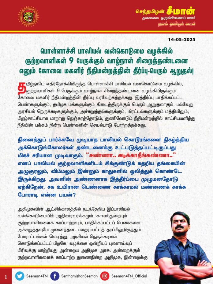 பொள்ளாச்சி பாலியல் வன்கொடுமை வழக்கில் குற்றவாளிகள் 9 பேருக்கும் வாழ்நாள் சிறைத்தண்டனை எனும் கோவை மகளிர் நீதிமன்றத்தின் தீர்ப்பு பெரும் ஆறுதல்!
தமிழ்நாடே எதிர்நோக்கியிருந்த பொள்ளாச்சி பாலியல் வன்கொடுமை வழக்கில், குற்றவாளிகள் 9 பேருக்கும் வாழ்நாள் சிறைத்தண்டனை வழங்கியிருக்கும் கோவை மகளிர் நீதிமன்றத்தின் தீர்ப்பு வரவேற்கத்தக்கது. இத்தீர்ப்பு பாதிக்கப்பட்ட பெண்களுக்கும், தமிழக மக்களுக்கும் கிடைத்திருக்கும் பெரும் ஆறுதலாகும். பல்வேறு அரசியல் நெருக்கடிகளுக்கும், அச்சுறுத்தல்களுக்கும், மிரட்டல்களுக்கும் மத்தியிலும், பிறழ்சாட்சியாக மாறாது நெஞ்சுரத்தோடும், துணிவோடும் நீதிமன்றத்தில் சாட்சியமளித்து நீதியின் பக்கம் நின்ற பெண்களின் செயல்பாடு போற்றத்தக்கது. நினைத்துப் பார்க்கவே முடியாத பாலியல் கொடூரங்களை நிகழ்த்திய அக்கொடுங்கோலர்கள் தண்டனைக்கு உட்படுத்தப்பட்டிருப்பது மிகச் சரியான முடிவாகும். “அண்ணா.. அடிக்காதீங்கண்ணா..” எனப் பாலியல் குற்றவாளிகளிடம் சிக்குண்டுக் கதறிய தங்கையின் அழுகுரலும், விம்மலும் இன்னும் காதுகளில் ஒலித்துக் கொண்டே இருக்கிறது. அவளின் அண்ணனாக இத்தீர்ப்பை முழுமனதோடு ஏற்கிறேன். சக உயிரான பெண்ணை காக்காமல் மண்ணைக் காக்க போராடி என்ன பயன்?
அதிமுகவின் ஆட்சிக்காலத்தில் நடந்தேறிய இப்பாலியல் வன்கொடுமையில் அதிகாரவர்க்கமும், காவல்துறையும் குற்றவாளிகளைக் காப்பாற்றவும், பாதிக்கப்பட்டப் பெண்களை அச்சுறுத்தவுமே முனைந்தன. பலதரப்பட்டத் தரப்பிலுமிருந்தும் போராட்டங்கள் வெடித்து, அரசியல் நெருக்கடிகள் கொடுக்கப்பட்டப் பிறகே, வழக்கை ஒன்றியப் புலனாய்வுப் பிரிவுக்கு மாற்றியது அன்றைய அதிமுக அரசு. அன்றைக்குக் குற்றவாளிகளைக் காப்பாற்ற துணைநின்ற அதிமுக, இன்றைக்கு தங்களால்தான் நீதிகிடைத்தது எனச் சொந்தம் கொண்டாடி, இதிலும் அரசியல் செய்ய முனைவது மிக இழிவானதாகும். அதனைப் போலவே, அண்ணா பல்கலைக்கழக வளாகத்திற்குள் பாலியல் வன்கொடுமைக்கு உள்ளாக்கப்பட்ட மாணவி விவகாரத்தில், ‘யார் அந்த சார்?’ எனும் ஒட்டுமொத்த தமிழக மக்களின் கேள்வியைப் புறந்தள்ளி, பின்புலத்திலிருக்கும் அதிகாரப்புள்ளிகளைக் காப்பாற்றிய திமுக அரசுக்கும் இதனைப் பேச எந்தத் தார்மீகமும் இல்லை. இவ்விவகாரத்திலும் திமுகவும், அதிமுகவும் அறிக்கைப்போர் தொடுத்து, ஒருவரையொருவர் மாறி மாறிக் குற்றஞ்சாட்டிக் கொண்டு அரசியல் இலாபமீட்ட முற்படுவது வெட்கக் கேடானதாகும்.
இவ்வழக்கில் கிடைக்கப் பெற்றிருக்கும் நீதியானது, நியாயத்திற்காகப் போராடியப் பொதுமக்களுக்கும், பாதிக்கப்பட்டு அச்சுறுத்தலுக்கு உள்ளாக்கப்பட்டபோதும் துணிந்து நீதிமன்றத்தின் படியேறிய பெண்களுக்கும் கிடைத்திருக்கும் வெற்றியாகும். இத்தீர்ப்பின் மூலம் பாலியல் குற்றவாளிகள் அனுபவிக்கப்போகும் சிறைத்தண்டனை, பெண்களைப் போகப் பொருளாக எண்ணி, அத்துமீற நினைக்கும் அத்தனைப் பேருக்குமான பாடமாகவும், எச்சரிக்கையாகவும் அமைய வேண்டும்.
ஆகவே, மரணம்வரை வாழ்நாள் தண்டனை எனக் கிடைத்திருக்கும் இத்தீர்ப்பு மேல்முறையீடுகளில் நீர்த்துப் போகாமலிருக்க வலுவான சட்டப்போராட்டங்களை நடத்த வேண்டுமெனவும், பெண்களுக்கு எதிரான வன்கொடுமைகளைத் தடுக்கவும், அவர்களுக்கானப் பாதுகாப்பை உறுதிப்படுத்தவும் கடும் நடவடிக்கைகளை மேற்கொள்ள வேண்டுமெனவும் தமிழ்நாடு அரசை நாம் தமிழர் கட்சி சார்பாக வலியுறுத்துகிறேன்.
@CMOTamilnadu @mkstalin
- செந்தமிழன் சீமான்
தலைமை ஒருங்கிணைப்பாளர்
நாம் தமிழர் கட்சி