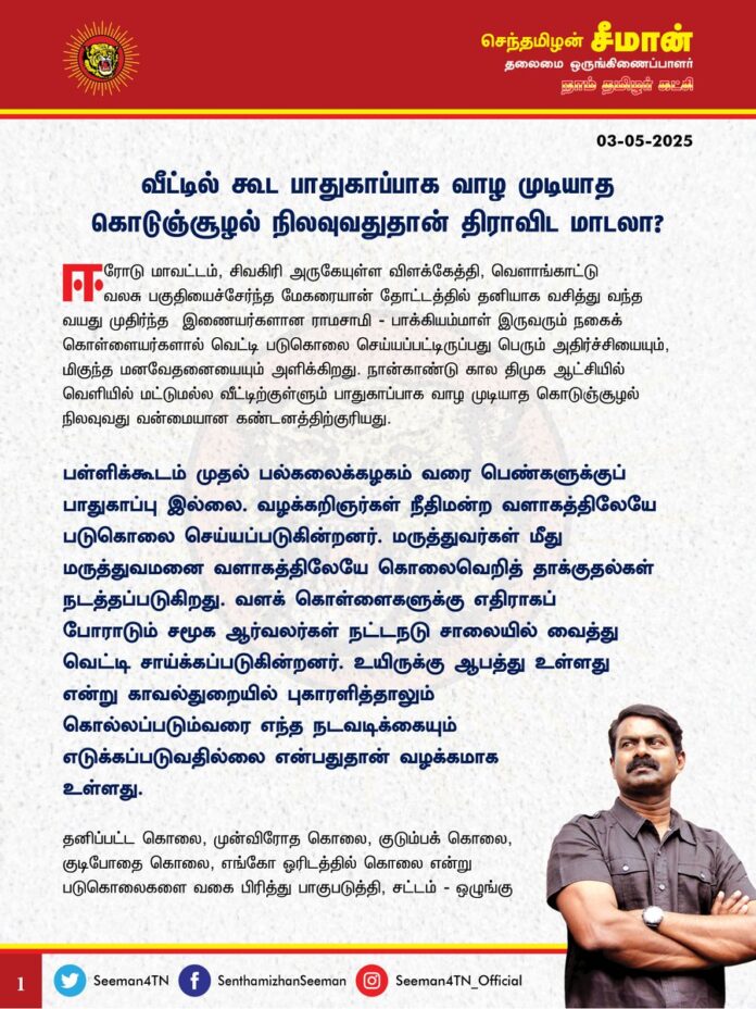 வீட்டில் கூட பாதுகாப்பாக வாழ முடியாத கொடுஞ்சூழல் நிலவுவதுதான் திராவிட மாடலா?
@CMOTamilnadu @mkstalin
ஈரோடு மாவட்டம், சிவகிரி அருகேயுள்ள விளக்கேத்தி, வெளாங்காட்டு வலசு பகுதியைச்சேர்ந்த மேகரையான் தோட்டத்தில் தனியாக வசித்து வந்த வயது முதிர்ந்த இணையர்களான ராமசாமி - பாக்கியம்மாள் இருவரும் நகைக் கொள்ளையர்களால் வெட்டி படுகொலை செய்யப்பட்டிருப்பது
பெரும் அதிர்ச்சியையும், மிகுந்த மனவேதனையையும் அளிக்கிறது. நான்காண்டு கால திமுக ஆட்சியில் வெளியில் மட்டுமல்ல வீட்டிற்குள்ளும் பாதுகாப்பாக வாழ முடியாத கொடுஞ்சூழல் நிலவுவது வன்மையான கண்டனத்திற்குரியது.
பள்ளிக்கூடம் முதல் பல்கலைக்கழகம் வரை பெண்களுக்குப் பாதுகாப்பு இல்லை. வழக்கறிஞர்கள் நீதிமன்ற வளாகத்திலேயே படுகொலை செய்யப்படுகின்றனர்.
மருத்துவர்கள் மீது மருத்துவமனை வளாகத்திலேயே கொலைவெறித் தாக்குதல்கள் நடத்தப்படுகிறது. வளக் கொள்ளைகளுக்கு எதிராகப் போராடும்
சமூக ஆர்வலர்கள் நட்டநடு சாலையில் வைத்து வெட்டி சாய்க்கப்படுகின்றனர். உயிருக்கு ஆபத்து உள்ளது என்று காவல்துறையில் புகாரளித்தாலும் கொல்லப்படும்வரை எந்த நடவடிக்கையும் எடுக்கப்படுவதில்லை என்பதுதான் வழக்கமாக உள்ளது.
தனிப்பட்ட கொலை, முன்விரோத கொலை, குடும்பக் கொலை, குடிபோதை கொலை, எங்கோ ஓரிடத்தில் கொலை என்று படுகொலைகளை வகை பிரித்து பாகுபடுத்தி, சட்டம்-ஒழுங்கு சீரழிவை நியாயப்படுத்தும் மாண்புமிகு முதல்வர் ஐயா ஸ்டாலின் அவர்களே, நீங்கள் கூறிய எந்த கொம்பனும் குறை சொல்ல முடியாத ஆட்சி இதுதானா? குடும்பங்களாகக் குறிவைத்து கொலைகள் நடைபெறுகிறது.
ஒரே பகுதியில் அடுத்தடுத்து பலமுறை கொலைகள் நடைபெறுகிறது. ஆனாலும் கொலைகளைத் தடுக்க முடியவில்லை, கொலையாளிகளைப் பிடிக்க முடியவில்லை என்றால் தமிழ்நாட்டில் காவல்துறை என்று ஒன்று உண்மையில் செயல்படுகிறதா? தமிழ்நாட்டில் சட்டத்தின் ஆட்சிதான் நடக்கிறதா? இவையும் திராவிட மாடலின் சாதனைகளில் வருகிறதா? என்ற அடுக்கடுக்கான கேள்வி எழுகிறது.
ஆகவே, திமுக அரசு மீதமுள்ள ஓராண்டிற்காவது சட்டம்-ஒழுங்கைச் சீர்படுத்தி மக்களைப் பாதுகாக்க உரிய நடவடிக்கை எடுக்க வேண்டுமெனவும், இனியும் இதுபோன்ற கொடூர படுகொலைகள் தொடரா வண்ணம் தடுக்க வேண்டுமெனவும் வலியுறுத்துகிறேன்.
உயிரிழந்த முதியவர்களின் குடும்பத்திற்கும் உறவுகளுக்கும் என்னுடைய ஆறுதலைத் தெரிவித்து, துயரில் பங்கெடுக்கின்றேன்.
ஐயா ராமசாமி - அம்மா பாக்கியம்மாள் இருவருக்கும் என் கண்ணீர் வணக்கம்!
- செந்தமிழன் சீமான்
தலைமை ஒருங்கிணைப்பாளர்
நாம் தமிழர் கட்சி