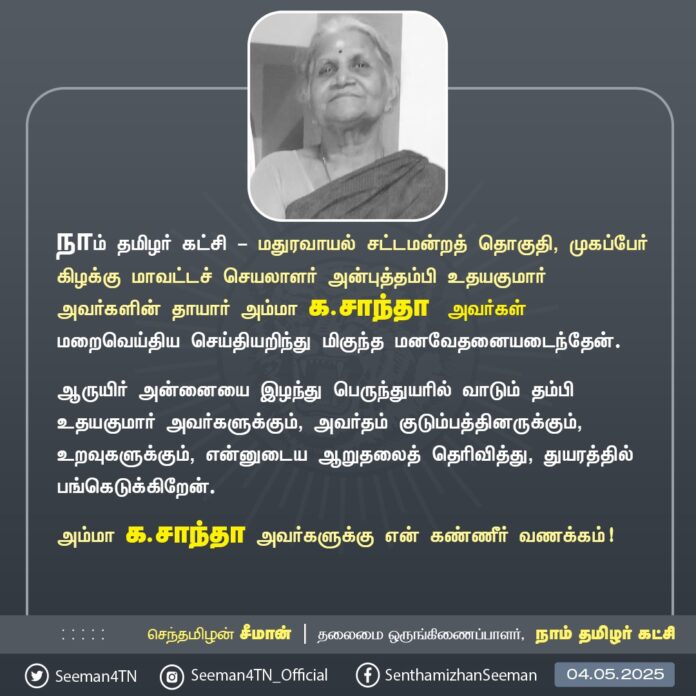 நாம் தமிழர் கட்சி - மதுரவாயல் சட்டமன்றத் தொகுதி, முகப்பேர் கிழக்கு மாவட்டச் செயலாளர் அன்புத்தம்பி உதயகுமார் அவர்களின் தாயார் அம்மா க.சாந்தா அவர்கள் மறைவெய்திய செய்தியறிந்து மிகுந்த மனவேதனையடைந்தேன்.
ஆருயிர் அன்னையை இழந்து பெருந்துயரில் வாடும் தம்பி உதயகுமார் அவர்களுக்கும், அவர்தம் குடும்பத்தினருக்கும், உறவுகளுக்கும், என்னுடைய ஆறுதலைத் தெரிவித்து, துயரத்தில் பங்கெடுக்கிறேன்.
அம்மா க.சாந்தா அவர்களுக்கு என் கண்ணீர் வணக்கம்