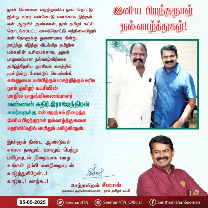 நான் சென்னை வந்திறங்கிய நாள் தொட்டு இன்று வரை என்னோடு எனக்காக நிற்கும் என் ஆருயிர் அண்ணன், நாம் தமிழர் கட்சி தொடங்கப்பட்ட காலந்தொட்டு எந்நிலையிலும்
என் தோளுக்கு துணையாக நின்று, தாழ்ந்து வீழ்ந்து கிடக்கிற தமிழின மக்களின் உரிமைக்காக, அதன் பாதுகாப்பான நல்வாழ்விற்காக,
தமிழ்த்தேசிய அரசியல் களத்தில் முன்நின்று போராடும் செயல்வீரர்,
என்னுடைய அன்பிற்கும் பாசத்திற்கும் உரிய
நாம் தமிழர் கட்சியின் மாநில ஒருங்கிணைப்பாளர் அண்ணன் கதிர்.இராஜேந்திரன்
அவர்களுக்கு
என் நெஞ்சம் நிறைந்த இனிய பிறந்தநாள் நல்வாழ்த்துகளை தெரிவிப்பதில் பெரிதும் மகிழ்கிறேன்.
இன்னும் நீண்ட ஆண்டுகள் எல்லா நலமும்,
வளமும் பெற்று மகிழ்வுடன்
நிறைவாக வாழ உங்கள் தம்பி
மனநிறைவுடன் வாழ்த்துகிறேன்..!
வாழ்க..! வாழ்க..!
இனிய பிறந்த நாள் நல்வாழ்த்துகள்!