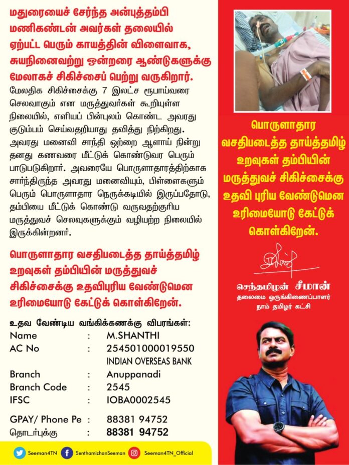 மதுரையைச் சேர்ந்த அன்புத்தம்பி மணிகண்டன் அவர்கள் தலையில் ஏற்பட்ட பெரும் காயத்தின் விளைவாக, சுயநினைவற்று ஒன்றரை ஆண்டுகளுக்கு மேலாகச் சிகிச்சைப் பெற்று வருகிறார். மேலதிக சிகிச்சைக்கு 7 இலட்ச ரூபாய்வரை செலவாகும் என மருத்துவர்கள் கூறியுள்ள நிலையில், எளியப் பின்புலம் கொண்ட அவரது குடும்பம் செய்வதறியாது தவித்து நிற்கிறது. அவரது மனைவி சாந்தி ஒற்றை ஆளாய் நின்று தனது கணவரை மீட்டுக் கொண்டுவர பெரும் பாடுபடுகிறார்.
அவரையே பொருளாதாரத்திற்காக சார்ந்திருந்த அவரது மனைவியும், பிள்ளைகளும் பெரும் பொருளாதார நெருக்கடியில் இருப்பதோடு, தம்பியை மீட்டுக் கொண்டு வருவதற்குரிய மருத்துவச் செலவுகளுக்கும் வழியற்ற நிலையில் இருக்கின்றனர்.
பொருளாதார வசதிபடைத்த தாய்த்தமிழ் உறவுகள் தம்பியின் மருத்துவச் சிகிச்சைக்கு உதவிபுரிய வேண்டுமென உரிமையோடு கேட்டுக் கொள்கிறேன்.
உதவ வேண்டிய வங்கிக்கணக்கு விபரங்கள்:
Name: M.SHANTHI
AC No : 254501000019550
INDIAN OVERSEAS BANK
Branch: Anuppanadi
Branch code 2545
IFSC : IOBA0002545
GPAY/ Phone Pe: 8838194752
தொடர்புக்கு: 8838194752