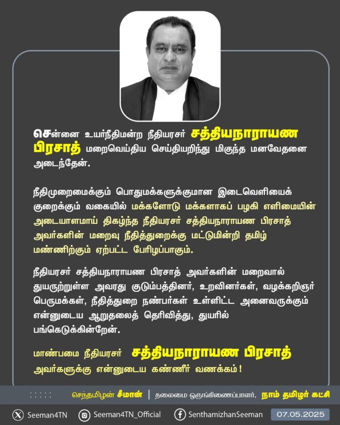 சென்னை உயர்நீதிமன்ற நீதியரசர் சத்தியநாராயண பிரசாத் மறைவெய்திய செய்தியறிந்து மிகுந்த மனவேதனை அடைந்தேன்.
நீதிமுறைமைக்கும் பொதுமக்களுக்குமான இடைவெளியைக் குறைக்கும் வகையில் மக்களோடு மக்களாகப் பழகி எளிமையின் அடையாளமாய் திகழ்ந்த நீதியரசர் சத்தியநாராயண பிரசாத் அவர்களின் மறைவு நீதித்துறைக்கு மட்டுமின்றி தமிழ் மண்ணிற்கும் ஏற்பட்ட பேரிழப்பாகும்.
நீதியரசர் சத்தியநாராயண பிரசாத் அவர்களின் மறைவால் துயருற்றுள்ள அவரது குடும்பத்தினர், உறவினர்கள், வழக்கறிஞர் பெருமக்கள், நீதித்துறை நண்பர்கள் உள்ளிட்ட அனைவருக்கும் என்னுடைய ஆறுதலைத் தெரிவித்து, துயரில் பங்கெடுக்கின்றேன்.
மாண்பமை நீதியரசர் சத்தியநாராயண பிரசாத் அவர்களுக்கு என்னுடைய கண்ணீர் வணக்கம்!