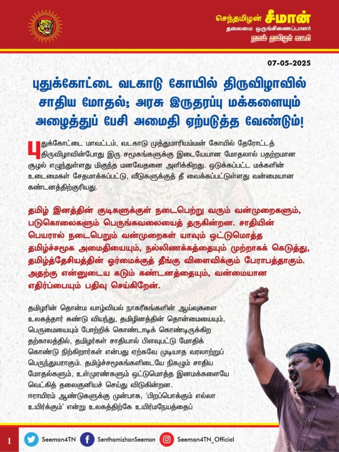 புதுக்கோட்டை வடகாடு கோயில் திருவிழாவில் சாதிய மோதல்; அரசு இருதரப்பு மக்களையும் அழைத்துப் பேசி அமைதி ஏற்படுத்த வேண்டும்!
@CMOTamilnadu @mkstalin
புதுக்கோட்டை மாவட்டம், வடகாடு முத்துமாரியம்மன் கோயில் தேரோட்டத் திருவிழாவின் போது இரு சமூகங்களுக்கு இடையேயான மோதலால் பதற்றமான சூழல் எழுந்துள்ளது மிகுந்த மனவேதனை அளிக்கிறது. ஒடுக்கப்பட்ட மக்களின் உடைமைகள் சேதமாக்கப்பட்டு, வீடுகளுக்குத் தீ வைக்கப்பட்டுள்ளது வன்மையான கண்டனத்திற்குரியது.
தமிழ் இனத்தின் குடிகளுக்குள் நடைபெற்று வரும் வன்முறைகளும், படுகொலைகளும் பெருங்கவலையைத் தருகின்றன. சாதியின் பெயரால் நடைபெறும் வன்முறைகள் யாவும் ஒட்டுமொத்த தமிழ்ச்சமூக அமைதியையும், நல்லிணக்கத்தையும் முற்றாகக் கெடுத்து, தமிழ்த்தேசியத்தின் ஓர்மைக்குத் தீங்கு விளைவிக்கும் பேராபத்தாகும். அதற்கு என்னுடைய கடும் கண்டனத்தையும், வன்மையான எதிர்ப்பையும் பதிவுசெய்கிறேன்.
தமிழரின் தொன்ம வாழ்வியல் நாகரீகங்களின் ஆய்வுகளை உலகத்தார் கண்டு வியந்து, தமிழினத்தின் தொன்மையையும், பெருமையையும் போற்றிக் கொண்டாடிக் கொண்டிருக்கிற தற்காலத்தில், தமிழர்கள் சாதியால் பிளவுபட்டு மோதிக்கொண்டு நிற்கிறார்கள் என்பது ஏற்கவே முடியாத வரலாற்றுப் பெருந்துயராகும். தமிழ்ச்சமூகங்களிடையே நிகழும் சாதிய மோதல்களும், உள்முரண்களும் ஒட்டுமொத்த இனமக்களையே வெட்கித் தலைகுனியச் செய்துவிடுகின்றன. ஈராயிரம் ஆண்டுகளுக்கு முன்பாக, ‘பிறப்பொக்கும் எல்லா உயிர்க்கும்’ என்று உலகத்திற்கே உயிர்மநேயத்தைப் போதித்த மேன்மை நிறைந்த தமிழ்ச்சமூக மக்களிடையே நிகழும் இதுபோன்ற ஒற்றுமையின்மை நிகழ்வுகளும், பிளவுகளும் பல நூற்றாண்டுகளுக்குப் பின்னே நம்மை இழுத்துச்செல்கின்றன என்பது மறுக்கவியலா பேருண்மையாகும்.
மூவேந்தர்களது ஆட்சிக்காலம் தொட்டு, தற்கால அரசியல் காலம் வரை சொந்த இரத்தங்களுக்குள்ளே யுத்தம் செய்ததாலேயே தமிழர்கள் வீழ்ந்தார்கள் என்பதே இந்த இனத்தின் துரோக வரலாறாகும். அதனை இளைய தலைமுறை தமிழ்ப்பிள்ளைகள் இனியாவது புரிந்துகொண்டு சாதி-மத உணர்வுகளைப் புறந்தள்ளி, தமிழர் எனும் உணர்வோடு ஒன்றுபட்டு தமிழ்த்தேசிய ஓர்மையைக் கட்டமைக்க முன்வர வேண்டும். சொந்த ரத்தங்களுக்குள் நாம் மோதிக்கொண்டு சிந்துகின்ற ரத்தம் இன எதிரிகளுக்கும், துரோகிகளுக்கும் வலுசேர்ப்பதாய் அமைந்துவிடும். ஆகவே, சாதியத்தின் பெயரால் வன்முறை வெறியாட்டங்களில் ஈடுபட்டு தமிழ்ச்சமூக ஒற்றுமையைக் குலைக்க முயல்வோர் எவராயினும் அவர்களுக்கு ஒருபோதும் துணைநிற்காமல் தமிழிளம் தலைமுறையினர் ஓரணியில் நின்று புறந்தள்ள வேண்டும்.
‘சாதியை ஒழித்தோம்; சமூகநீதியைக் காத்தோம்’ என்று தற்பெருமை பேசும் திராவிடக் கட்சிகளின் 60 ஆண்டுகால ஆட்சியில் நடைபெற்று வரும் இத்தகைய சாதியக் கொடுமைகள் யாவும், திராவிடம் என்பதே போலியானது, பொய்யாகக் கட்டமைக்கப்பட்டது என்பதை உறுதிபடுத்துகிறது. கடந்த 4 ஆண்டுகால திமுக ஆட்சியில் கொலை, கொள்ளை, பாலியல் வன்கொடுமைகள், கட்டுக்கடங்காத போதைப்பொருள் விற்பனை, சாதிய வன்முறைகள் நாளுக்கு நாள் அதிகரித்து வருவது வெட்கக்கேடானது. வடகாடு கலவரத்தில் 13 பேரை வன்கொடுமைத் தடுப்புச்சட்டத்தில் கைதுசெய்துவிட்டு, கலவரத்திற்கு சாதி காரணம் இல்லை என்று தமிழ்நாடு காவல்துறை கூறுவதை எப்படி ஏற்க முடியும்? சட்டம்-ஒழுங்கை முற்றாகச் சீரழித்ததுதான் திராவிட மாடல் திமுக அரசின் ஒற்றைச் சாதனையாகும்.
வடகாடு கலவரத்திற்குச் சாதிய மோதல் காரணமல்ல; மதுபோதையில் ஏற்பட்ட முன்விரோதம்தான் காரணம் என்று தமிழ்நாடு காவல்துறை புதிய விளக்கமளித்துள்ளது வெட்கக்கேடானதாகும். சாதிய கலவரம்தான் திமுக அரசிற்கு அவமானமா? மதுபோதை கலவரம் வெகுமானமா? இத்தனை வன்முறை வெறியாட்டங்களுக்கும் காரணமான மதுவை அரசு ஏன் தடை செய்யவில்லை? போதையின் பாதையில் இளைய தலைமுறை செல்லாதீர்கள் என்று கோரிக்கை வைக்கும் முதலமைச்சர் ஐயா ஸ்டாலின் அவர்கள், தமிழ்நாட்டுத் தாய்மார்கள் கண்ணீரோடு மதுக்கடைகளை மூடவேண்டும் என்று வைக்கும் கோரிக்கையை ஏற்க மறுத்துத் தொடர்ந்து மது விற்பனை செய்வது ஏன்? தமிழ்நாட்டின் ஒவ்வொரு வீட்டிலும் மது குடிப்பது இயல்பானது என்று திமுக அரசின் சுகாதாரத்துறை அமைச்சரே சான்றிதழ் அளிப்பதுதான் போதையின் பேரழிவிலிருந்து இளைய தலைமுறையைக் காக்கும் முறையா?
ஆகவே, தமிழ்நாடு அரசு விழுப்புரம் - மேல்பாதி போன்று கோயிலை இழுத்துப் பூட்டுவதைக் கைவிட்டு, புதுக்கோட்டை - வடகாட்டில் இருதரப்பு மக்களையும் அழைத்துப் பேசி பதற்றத்தைத் தணித்து, நல்லிணக்கத்தை ஏற்படுத்தி, மீண்டும் அமைதிச்சூழல் திரும்ப விரைந்து நடவடிக்கை ஏற்படுத்த வேண்டுமென வலியுறுத்துகிறேன்.
- செந்தமிழன் சீமான்
தலைமை ஒருங்கிணைப்பாளர்
நாம் தமிழர் கட்சி