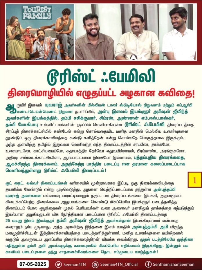 #TouristFamily – திரைமொழியில் எழுதப்பட்ட அழகான கவிதை!
ஆருயிர் இளவல் யுவராஜ் அவர்களின் மில்லியன் டாலர் ஸ்டுடியோஸ் நிறுவனம் மற்றும் எம்.ஆர்.பி. எண்டர்டெய்ன்மெண்ட் நிறுவன தயாரிப்பில், அன்பு இளவல் இயக்குநர் அபிஷன் ஜீவிந்த் அவர்களின் இயக்கத்தில், தம்பி சசிகுமார், சிம்ரன், அண்ணன் எம்.எஸ்.பாஸ்கர், தம்பி யோகிபாபு உள்ளிட்டவர்களின் நடிப்பில் வெளியாகியுள்ள டூரிஸ்ட் ஃபேமிலி திரைப்படத்தைச் சிறப்புத்திரைக்காட்சியில் கண்டேன் என்று சொல்வதை விட மனித மனதின் மெல்லிய உணர்வுகளைத் தூண்டும் ஒரு திரைக்காவியத்தைக் கண்டு களித்தேன் என்று சொல்வதே பொருத்தமாக இருக்கும்.
அந்த அளவிற்கு தமிழில் இதுவரை வெளிவந்த எந்த திரைப்படத்தின் சாயலோ, தாக்கமோ, உரையாடலோ, காட்சியமைப்போ, கதாபாத்திர தேர்வோ எதுவுமில்லாமல், பிரமாண்ட அரங்குகளோ, அதிரடி சண்டைக்காட்சிகளோ, ஆர்ப்பாட்டமான இசையோ இல்லாமல், புத்தம்புதிய திரைக்கதை, ஆகச்சிறந்த திரைக்களம், அதற்கேற்ற பாத்திர படைப்பு என தரமான கலைப்படைப்பாக வெளிவந்துள்ளது டூரிஸ்ட் ஃபேமிலி திரைப்படம்!
குட் நைட், லவ்வர் திரைப்படங்கள் வரிசையில் மூன்றாவதாக இப்படி ஒரு திரைக்காவியத்தைத் தயாரிக்க வேண்டும் என்று முடிவெடுத்து, அதனை வெற்றிப்படைப்பாக தந்துள்ள அன்புத்தம்பி யுவராஜ் அவர்களை எவ்வளவு பாராட்டினாலும் தகும்.
பல திரைப்படங்களை இயக்கி, அதன்மூலம் கிடைக்கப்பெற்ற திரைக்கலை அனுபவங்களைக் கொண்டு மிகப்பெரிய இயக்குநர் படைத்தளித்த திரைப்படம் போல குழந்தைகள் முதல் பெரியவர்கள் வரை அனைவர் மனதிலும் தாக்கத்தை ஏற்படுத்தும் இயல்பான அழகியலுடன் மிக நேர்த்தியான படைப்பான டூரிஸ்ட் ஃபேமிலி திரைப்படத்தை 25 வயது இளம் இயக்குநர் தம்பி அபிஷன் ஜீவிந்த் அவர்கள்தான் இயக்கியுள்ளார் என்பதை எவராலும் நம்ப முடியாது. அந்த அளவிற்கு இத்தனை இளம் வயதில் அன்புத்தம்பி அபி மிகுந்த மனமுதிர்ச்சியுடன் இத்திரைக்காவியத்தை படைத்தளித்துள்ளார். மனித உணர்வுகளை மயிலிறகால் வருடும் அவருடைய அளப்பரிய திரைக்கலைத்திறன் வியக்க வைக்கிறது. முதல் படத்திலேயே முத்திரை பதித்துள்ள தம்பி அபி அவர்களுக்கு கலையுலகில் மிகப்பெரிய எதிர்காலம் இருக்கிறது. இன்னும் பல காவியப் படைப்புகளைத் தந்து சாதனைச்சிகரங்களைத் தொட எம்முடைய வாழ்த்துகள்!
விறுவிறுப்பான காட்சியமைப்பு, இயல்பு மாறா உரையாடல்கள், பொருத்தமான நடிகர்கள் தேர்வு என படத்தின் ஒவ்வொரு பகுதியும் மிக கவனமாக கையாளப்பட்டு காட்சிகளுடன் நம்மை ஒன்றச்செய்கிறது.
'இந்தத் தமிழ் பேசுவதுதான் பிரச்சினையா, இல்லை நாங்க தமிழ் பேசுவதே பிரச்சினையா?’ என்பது போன்ற படத்தின் அழுத்தமான உரையாடல்கள் ஒவ்வொன்றும் மனதை தைக்கிறது. விலைமதிப்பில்லா எதோ ஒன்றை இழந்துவிட்ட இனம்புரியா ஏக்கத்தை படம் பார்க்கும் ஒவ்வொருக்குள்ளும் இத்திரைப்படம் ஏற்படுத்துகிறது.
அயோத்தி, நந்தன், கருடன் படங்களைத் தொடர்ந்து தம்பி சசிகுமார் தம்முடைய அளப்பரிய நடிப்பாற்றலை வெளிப்படுத்தி ஏற்ற நாயகன் பாத்திரத்தைச் சிறப்பாக நடித்துள்ளார் என்று சொல்வதைவிட வாழ்ந்துள்ளார் என்றே கூற வேண்டும். ஈழத்தமிழ் மக்கள் தங்கள் புலம்பெயர் வாழ்க்கையில் எதிர்கொள்ளும் பதற்றம், பரபரப்பு, சோகம், ஏமாற்றம், துணிவு, இரக்கம், நம்பிக்கை, புன்னகை, வெற்றி என மனித மனத்தின் அத்தனை உணர்வுகளையும் தம்முடைய முக பாவனைகள் மூலமே நம் கண்முன்னே கொண்டு வந்து நிறுத்தியுள்ளார்.
நம் ஈழத்தமிழ்ச் சொந்தங்களின் துயரத் துன்பங்களை எண்ணி எண்ணி 'என்று தணியுமோ எங்கள் சுதந்திர தாகம்' என்று படம் பார்க்கும்போதே உள்ளுக்குள் மனம் கதறி அழுகிறது. அந்த அளவிற்கு தம்பி சசிகுமாரின் நடிப்பு படத்தோடு நம்மை ஒன்றச்செய்கிறது.
அதே போன்று நடிகை சிம்ரன் அவர்கள் இளமைக்காலத்தில் ஒப்பனையோடு, கவர்ச்சிகர தோற்றத்தில் எத்தனையோ படங்களில் கதாநாயகியாக நடித்திருந்தாலும், அவற்றிலெல்லாம் பெறமுடியாத பெயரையும், புகழையும், விருதையும் இந்த ஒற்றை திரைப்படம் அவருக்கு பெற்றுத்தரும் என உறுதியாக நம்புகிறேன். அந்த அளவிற்கு ஆகிச்சிறந்த, அதே சமயம் மிக இயல்பான நடிப்பாற்றலை வெளிப்படுத்தி ரசிகர்களின் மனங்களை வென்றுள்ளார்.
படம் முழுக்க வலம் வரும் தம்பி யோகிபாபு வழக்கம்போல தம்முடைய நகைச்சுவை ஆற்றலால் நம்மை வெடித்து சிரிக்க வைக்கிறார். அண்ணன் எம்.எஸ்.பாஸ்கர் அவர்கள் தம்முடைய முதிர்ச்சியான நடிப்பின் மூலம் ஏற்ற பாத்திரத்திற்கு உயிர் தந்துள்ளார். அவரைப்போலவே படத்தில் வருகின்ற இளங்கோ குமரவேல், பகவதி பெருமாள், ரமேஷ் திலக், ஸ்ரீஜா ரவி, யோகலட்சுமி, ராம்குமார், பிரசன்னா, பிள்ளைகள் மிதுன் மற்றும் கமலேஷ் உட்பட அனைவருமே நம்மை இருக்கையோடு கட்டிப்போடும் அளவிற்கு கதை மாந்தர்களாகவே வாழ்ந்துள்ளார்கள்.
தம்பி ஷான் ரோல்டனின் பாடல்களும், பின்னணி இசையும் தென்றல் தீண்டுவதுபோல நம் மனதை வருடுகிறது. தம்பி அரவிந்த் விஸ்வநாதனின் துல்லியமான ஒளிப்பதிவும், தம்பி பரத் விக்ரமனின் சிறப்பான படத்தொகுப்பும், காட்சிகள் ஒவ்வொன்றையும் அழகுறச் செய்த தம்பி ராஜ் கமலின் கலை இயக்கமும் படத்திற்கு கூடுதல் பலம் சேர்க்கிறது.
இத்திரைப்படத்தில் நடித்துள்ள அனைத்து திரைக்கலைஞர்கள் மற்றும் சிறப்புற பணியாற்றிய தொழில்நுட்பக் கலைஞர்கள் அனைவருக்கும் என்னுடைய அன்பும், பாராட்டுகளும்!
ஒரு சிறுகதை தொடங்கி முடிவதைப்போல திரைப்படத்தின் ஒவ்வொரு காட்சியும் தொடங்கி முடிய வேண்டும் என்று எழுத்தாளர் ஐயா சுஜாதா அவர்கள் கூறுவதைப்போல இத்திரைப்டத்தின் ஒவ்வொரு காட்சியும் எதிர்பார்ப்புகளுக்கு அப்பாற்பட்டு மிகச்சிறப்பாக அமைந்துள்ளது. மனித உறவுகளை, மன உணர்வுகளை அழகுற வெளிப்படுத்தும் படத்தின் அழகியல் நம்மை வியந்து ரசிக்க வைக்கிறது .
வெற்றிப்படைப்பாக வெளிவந்துள்ள டூரிஸ்ட் ஃபேமிலி திரைப்படத்தை உலகத்தமிழ்ச்சொந்தங்கள் திரையரங்களில் சென்று கண்டுகளித்து பேராதரவு நல்குவதன் மூலம் மட்டுமே, இதுபோன்ற ஆகச்சிறந்த கலை படைப்புகள் அதிகளவில் தமிழ்த்திரையில் வெளிவந்திட வாய்ப்பினை ஏற்படுத்தும்.
வணிகச்சூழலை மட்டுமே கருத்திற்கொள்ளாது, அதற்காக எவ்வித சமரசமும் செய்துகொள்ளாது, நல்ல திரைக்கதையின் மூலம் மட்டுமே மக்கள் மனங்களை வென்று, வெற்றிப்படைப்பை அளிக்க முடியும் என்று நிறுவியுள்ள ஆகச்சிறந்த திரைக்காவியமான டூரிஸ்ட் ஃபேமிலி திரைப்படம், திரைமொழியில் எழுதப்பட்ட ஓர் அழகான கவிதை!
அதனை நாம் அனைவரும் திரையரங்கிற்கு சென்று ஒருமுறையேனும் நேரில் வாசித்துணர வேண்டும்!
- செந்தமிழன் சீமான்
தலைமை ஒருங்கிணைப்பாளர்
நாம் தமிழர் கட்சி
https://t.co/XugRflQnP9
@SasikumarDir @abishanjeevinth @SimranbaggaOffc @iYogiBabu @RSeanRoldan @Foxy_here03 @barathvikraman @MillionOffl @MRP_ENTERTAIN @Yuvrajganesan @mageshraj @MithunJS5
@thilak_ramesh @proyuvraaj