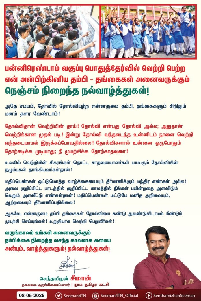 பன்னிரெண்டாம் வகுப்பு பொதுத்தேர்வில் வெற்றி பெற்ற என் அன்பிற்கினிய தம்பி தங்கைகள் அனைவருக்கும் நெஞ்சம் நிறைந்த நல்வாழ்த்துகள்!
அதே சமயம், தேர்வில் தோல்வியுற்ற என்னருமை தம்பி-தங்கைகளும் சிறிதும் மனம் தளர வேண்டாம்!
தோல்விதான் வெற்றியின் தாய்!
தோல்வி என்பது தோல்வி அல்ல; அதுதான் வெற்றிக்கான முதல் படி!
இன்று தோல்வி வந்தடைந்த உன்னிடம் நாளை வெற்றி வந்தடையாமல் இருக்கப் போவதில்லை!
தோல்விகளால் உன்னை ஒருபோதும் தோற்கடிக்க முடியாது; நீ முயற்சிக்க தோற்காதவரை!
உலகில் வெற்றியின் சிகரங்கள் தொட்ட சாதனையாளர்கள் யாவரும் தோல்வியின் தழும்புகள் தாங்கியவர்கள்தான்!
மதிப்பெண்கள் ஒட்டுமொத்த வாழ்க்கையையும் தீர்மானிக்கும் மந்திர எண்கள் அல்ல! அவை
குறிப்பிட்ட பாடத்தில் குறிப்பிட்ட காலத்தில் நீங்கள் பயின்றதை அளவிடும் வெறும் அளவீட்டு எண்கள்தான்!
மதிப்பெண்கள் மட்டுமே மனித அறிவையும், ஆற்றலையும் தீர்மானிப்பதில்லை!
ஆகவே, என்னருமை தம்பி-தங்கைகள் தோல்வியைக் கண்டு துவண்டுவிடாமல் மீண்டும் முயற்சி செய்யுங்கள்!
உறுதியாக வெற்றி பெறுவீர்கள்!
வருங்காலம் உங்கள் அனைவருக்கும் நம்பிக்கை நிறைந்த வசந்த காலமாக அமைய அன்பும், வாழ்த்துகளும்! நல்வாழ்த்துகள்!