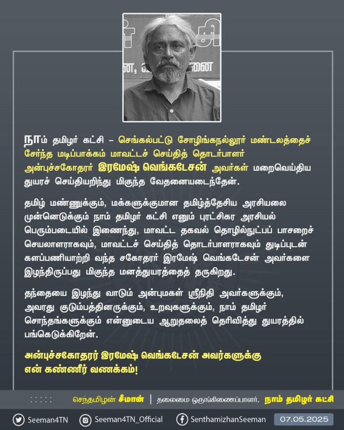 நாம் தமிழர் கட்சி - செங்கல்பட்டு சோழிங்கநல்லூர் மண்டலத்தைச் சேர்ந்த மடிப்பாக்கம் மாவட்டச் செய்தித் தொடர்பாளர் அன்புச்சகோதரர் இரமேஷ் வெங்கடேசன் அவர்கள் மறைவெய்திய துயரச் செய்தியறிந்து மிகுந்த வேதனையடைந்தேன்.
தமிழ் மண்ணுக்கும், மக்களுக்குமான தமிழ்த்தேசிய அரசியலை முன்னெடுக்கும் நாம் தமிழர் கட்சி எனும் புரட்சிகர அரசியல் பெரும்படையில் இணைந்து, மாவட்ட தகவல் தொழில்நுட்பப் பாசறைச் செயலாளராகவும், மாவட்டச் செய்தித் தொடர்பாளராகவும் துடிப்புடன் களப்பணியாற்றி வந்த சகோதரர் இரமேஷ் வெங்கடேசன் அவர்களை இழந்திருப்பது மிகுந்த மனத்துயரத்தைத் தருகிறது.
தந்தையை இழந்து வாடும் அன்புமகள் ஸ்ரீநிதி அவர்களுக்கும், அவரது குடும்பத்தினருக்கும், உறவுகளுக்கும், நாம் தமிழர் சொந்தங்களுக்கும் என்னுடைய ஆறுதலைத் தெரிவித்து துயரத்தில் பங்கெடுக்கிறேன்.
அன்புச்சகோதரர் இரமேஷ் வெங்கடேசன் அவர்களுக்கு என் கண்ணீர் வணக்கம்!