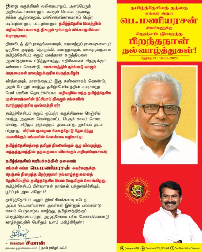 தனது கருத்தியல் வலிமையாலும், அளப்பெரும் அறிவுக்கூர்மையாலும், எவரும் வெல்ல முடியாத தர்க்க ஆற்றலாலும், பன்னெடுங்காலமாகப் பெற்ற படிப்பறிவாலும், பட்டறிவாலும் தமிழ்த்தேசிய இனத்தின் அறிவுப்பெட்டகமாகத் திகழும் ஒப்பாரும் மிக்காருமில்லா பேராளுமை!
திராவிடத் திரிபுவாதங்களையும், வரலாற்றுப்புனைவுகளையும் ஒருசேர அடித்து நொறுக்கி, மண்ணுக்கும், மக்களுக்குமான தமிழ்த்தேசியம் எனும் மகத்தான கருத்தியலை ஆணித்தரமாக எடுத்துரைத்து, எதிரிகளைச் சிதறடிக்கும் வல்லமை கொண்டு, சமகாலத்தில் நம்மோடு வாழும் பெருமைகள் பலவற்றுக்குரிய பெருந்தமிழர்!
வீரத்தையும், மானத்தையும் இரு கண்களாகக் கொண்டு, அறம் போற்றி வாழ்ந்த தமிழ்ப்பேரினத்தின் சமரசமற்ற போர் மரபின் தொடர்ச்சியாக வழிவழியே வந்த தமிழ்த்தேசிய முன்னவர்களின் நீட்சியாய் திகழும் எங்களின் போற்றுதற்குரிய முன்னத்தி ஏர்!
தமிழ்த்தேசியம் எனும் ஒப்பற்ற கருத்தியலை நெஞ்சில் சுமந்து, அதனை வென்றுகாட்ட பெரும் காலம் செலவு செய்து, சிறிதும் தடுமாற்றம் அடையாது, துளியும் தடம் பிறழாது, வீரியம் குறையா வேகத்தோடு தொடர்ந்து பயணிக்கும் எங்களின் கொள்கை வழிகாட்டி!
தமிழ்த்தேசியத்தை தமிழர் நிலமெங்கும் ஆழ விதைத்து, அத்தத்துவத்தின் தந்தையாக விளங்கும் அறிவுப்பேராசான்!
தமிழ்த்தேசியப் பேரியக்கத்தின் தலைவர்!
எங்கள் அப்பா
பெ.மணியரசன்
அவர்களுக்கு
நெஞ்சம் நிறைந்த பிறந்தநாள் நல்வாழ்த்துகளைத் தெரிவிப்பதில் தமிழ்த்தேசிய இனம் பெருமிதம் கொள்கிறது. தமிழ்த்தேசியப் பிள்ளைகள் நாங்கள் புத்துணர்ச்சியும், பூரிப்பும் அடைகிறோம்!
தமிழ்த்தேசியம் எனும் இலட்சியக்கனவு ஈடேற, அப்பா பெ.மணியரசன் அவர்கள் இன்னும் பல்லாண்டு காலம் பெருவாழ்வு வாழ்ந்து, தமிழினத்திற்குப் பெருந்தொண்டாற்றி, அருஞ்சேவை புரிய பேரன்புகொண்டு வாழ்த்துவதில் பெரிதும் உளம் மகிழ்கிறேன்!
- செந்தமிழன் சீமான்
தலைமை ஒருங்கிணைப்பாளர்
நாம் தமிழர் கட்சி
@Tamizhdesiyam