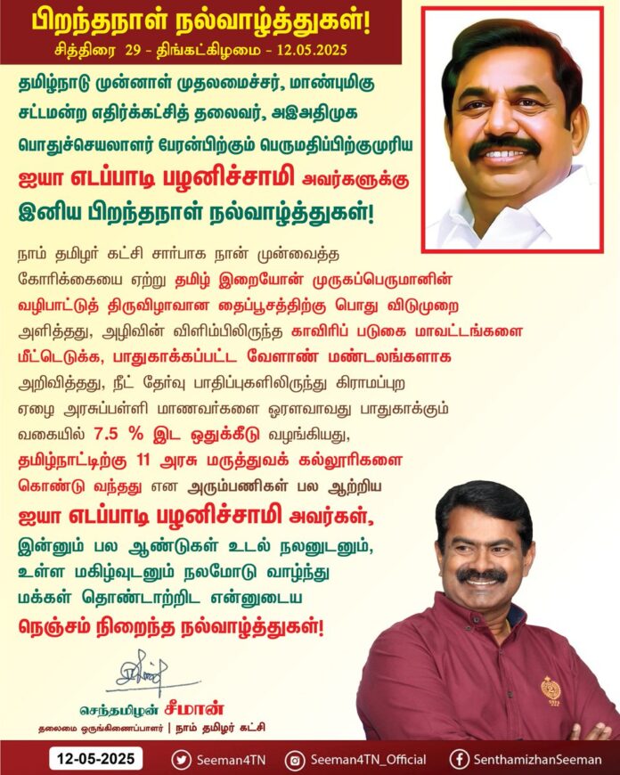 தமிழ்நாடு முன்னாள் முதலமைச்சர், மாண்புமிகு சட்டமன்ற எதிர்க்கட்சித் தலைவர், அஇஅதிமுக பொதுச்செயலாளர் பேரன்பிற்கும் பெருமதிப்பிற்குமுரிய ஐயா எடப்பாடி பழனிசாமி அவர்களுக்கு இனிய பிறந்தநாள் நல்வாழ்த்துகள்!
நாம் தமிழர் கட்சி சார்பாக நான் முன்வைத்த கோரிக்கையை ஏற்று தமிழ் இறையோன் முருகப்பெருமானின் வழிபாட்டுத் திருவிழாவான தைப்பூசத்திற்குப் பொது விடுமுறை அளித்தது, அழிவின் விளிம்பிலிருந்த காவிரிப் படுகை மாவட்டங்களை மீட்டெடுக்க, பாதுகாக்கப்பட்ட வேளாண் மண்டலங்களாக அறிவித்தது, நீட் தேர்வு பாதிப்புகளிலிருந்து கிராமப்புற ஏழை அரசுப்பள்ளி மாணவர்களை ஓரளவாவது பாதுகாக்கும் வகையில் 7.5% இடஒதுக்கீடு வழங்கியது, தமிழ்நாட்டிற்கு 11 அரசு மருத்துவக்கல்லூரிகளைக் கொண்டுவந்தது என அரும்பணிகள் பல ஆற்றிய ஐயா எடப்பாடி பழனிசாமி அவர்கள், இன்னும் பல ஆண்டுகள் உடல் நலனுடனும், உள்ள மகிழ்வுடனும் நலமோடு வாழ்ந்து மக்கள் தொண்டாற்றிட என்னுடைய நெஞ்சம் நிறைந்த நல்வாழ்த்துகள்!
@EPSTamilNadu @AIADMKOfficial