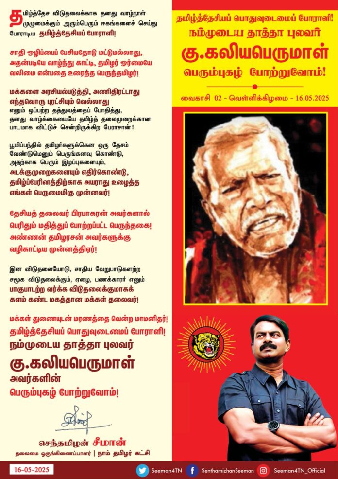 தமிழ்த்தேச விடுதலைக்காக தனது வாழ்நாள் முழுமைக்கும் அரும்பெரும் ஈகங்களைச் செய்து போராடிய தமிழ்த்தேசியப் போராளி!
சாதி ஒழிப்பைப் பேசியதோடு மட்டுமல்லாது, அதன்படியே வாழ்ந்து காட்டி, தமிழர் ஓர்மையே வலிமை என்பதை உரைத்த பெருந்தமிழர்!
மக்களை அரசியல்படுத்தி, அணிதிரட்டாது எந்தவொரு புரட்சியும் வெல்லாது எனும் ஒப்பற்ற தத்துவத்தைப் போதித்து, தனது வாழ்க்கையையே தமிழ்த்தலைமுறைக்கான பாடமாக விட்டுச் சென்றிருக்கிற பேராசான்!
பூமிப்பந்தில் தமிழர்களுக்கென ஒரு தேசம் வேண்டுமெனும் பெருங்கனவு கொண்டு, அதற்காக பெரும் இழப்புகளையும், அடக்குமுறைகளையும் எதிர்கொண்டு, தமிழ்ப்பேரினத்திற்காக அயராது உழைத்த எங்கள் பெருமைமிகு முன்னவர்!
தேசியத் தலைவர் பிரபாகரன் அவர்களால் பெரிதும் மதித்துப் போற்றப்பட்ட பெருந்தகை! அண்ணன் தமிழரசன் அவர்களுக்கு வழிகாட்டிய முன்னத்திஏர்!
இன விடுதலையோடு, சாதிய வேறுபாடுகளற்ற சமூக விடுதலைக்கும், ஏழை, பணக்காரர் எனும் பாகுபாடற்ற வர்க்க விடுதலைக்குமாகக் களம் கண்ட மகத்தான மக்கள் தலைவர்!
மக்கள் துணையுடன் மரணத்தை வென்ற மாமனிதர்!
தமிழ்த்தேசியப் பொதுவுடைமைப் போராளி!
நம்முடைய தாத்தா புலவர் கு.கலியபெருமாள்
அவர்களின் பெரும்புகழ் போற்றுவோம்!
நாம் தமிழர்!