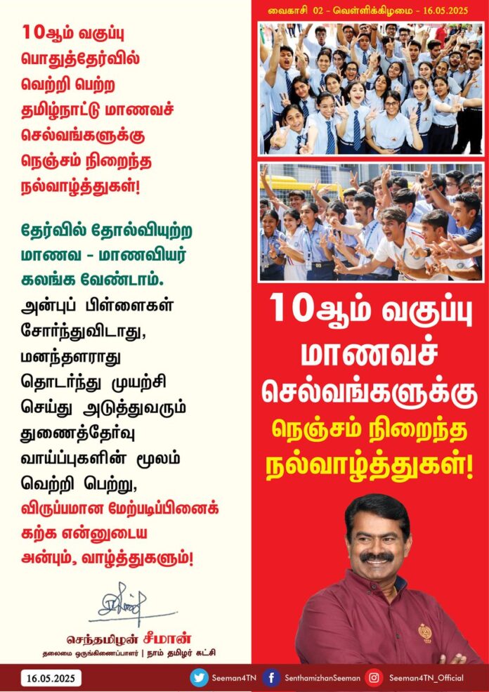 10 ஆம் வகுப்பு பொதுத்தேர்வில் வெற்றி பெற்ற தமிழ்நாட்டு மாணவச்செல்வங்களுக்கு நெஞ்சம் நிறைந்த நல்வாழ்த்துகள்!
தேர்வில் தோல்வியுற்ற மாணவ-மாணவியர் கலங்க வேண்டாம். அன்புப்பிள்ளைகள் சோர்ந்துவிடாது, மனந்தளராது தொடர்ந்து முயற்சி செய்து அடுத்துவரும் துணைத்தேர்வு வாய்ப்புகளின் மூலம் வெற்றி பெற்று, விருப்பமான மேற்படிப்பினைக் கற்க என்னுடைய அன்பும், வாழ்த்துகளும்!