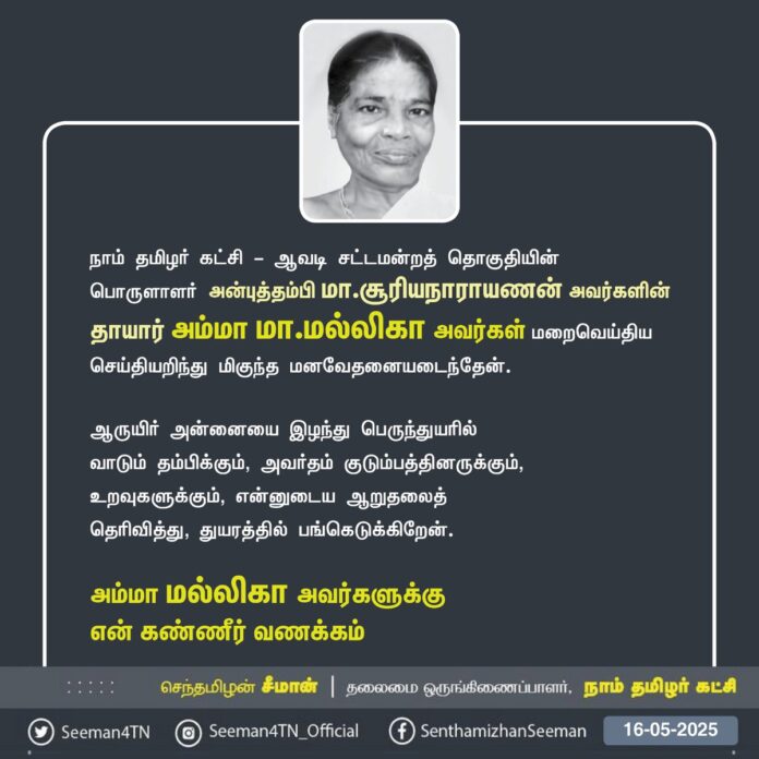 நாம் தமிழர் கட்சி - ஆவடி சட்டமன்றத் தொகுதியின் பொருளாளர் அன்புத்தம்பி மா.சூரியநாராயணன் அவர்களின் தாயார் அம்மா மா.மல்லிகா அவர்கள் மறைவெய்திய செய்தியறிந்து மிகுந்த மனவேதனையடைந்தேன்.
ஆருயிர் அன்னையை இழந்து பெருந்துயரில் வாடும் தம்பிக்கும், அவர்தம் குடும்பத்தினருக்கும், உறவுகளுக்கும், என்னுடைய ஆறுதலைத் தெரிவித்து, துயரத்தில் பங்கெடுக்கிறேன்.
அம்மா மல்லிகா அவர்களுக்கு என் கண்ணீர் வணக்கம்
