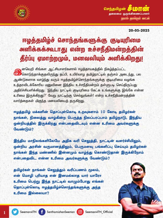 ஈழத்தமிழ்ச் சொந்தங்களுக்கு குடியுரிமை அளிக்கக் கூடாது என்ற உச்சநீதிமன்றத்தின் தீர்ப்பு ஏமாற்றமும், மனவலியும் அளிக்கிறது!
இனவெறி சிங்கள ஆட்சியாளர்களால் ஈழத்தாயகத்தில் நிகழ்த்தப்பட்ட கொடுந்தாக்குதலிருந்து தப்பி, உயிர்வாழ தமிழ்நாட்டில் தஞ்சம் அடைந்து, பல ஆண்டுகளாக வாழ்ந்து வரும் ஈழத்தமிழ்ச்சொந்தங்களுக்கு குடியுரிமை வழங்க உத்தரவிடக்கோரிய மனுவினை இந்திய உச்சநீதிமன்றம் தள்ளுபடி செய்திருப்பது அதிர்ச்சியளிக்கிறது. 'இந்திய நாட்டில் குடியுரிமை கேட்க உங்களுக்கு இங்கே என்ன உரிமை இருக்கிறது?' வேறு நாட்டிற்கு செல்லுங்கள்! என்ற உச்சநீதிமன்றத்தின் வார்த்தைகள் மிகுந்த மனவலியைத் தருகிறது.
ஈழத்தமிழ் மக்களின் தொப்புள்கொடி உறவுகளாம் 10 கோடி தமிழர்கள் நாங்கள், நிலைத்து வாழ்கின்ற பெருத்த நிலப்பரப்பாம் தமிழ்நாடு, இந்திய ஒன்றியத்தில் இருக்கிறது என்பதைவிடவும் என்ன உரிமை அவர்களுக்கு வேண்டும்?
இந்திய மாநிலங்களிலேயே அதிக வரி செலுத்தி, நாட்டின் வளர்ச்சியிலும், ஒன்றிய அரசின் வருமானத்திலும், பெருமளவு பங்களிப்பு செய்யும் தமிழர்கள் நாங்கள் இந்த மண்ணில் இன்னமும் வாழ்ந்துகொண்டுதான் இருக்கிறோம் என்பதைவிட என்ன உரிமை அவர்களுக்கு வேண்டும்?
தமிழர்கள் நாங்கள் செலுத்தும் வரிப்பணம் மூலம், என் மொழி புரியாத என் இனமல்லாத யார் யாரோ உரிமை பெற்று இந்த நாட்டில் வாழும்போது எங்கள் தொப்புள்கொடி ஈழத்தமிழ்ச்சொந்தங்களுக்கு அந்த உரிமை இல்லையா?
சீன நாட்டின் ஏதோ ஒரு மூலையிலிருந்து வந்த திபெத்தியர்களுக்கு இங்கு வாழும் உரிமை உண்டு. இந்திய நாடு அவர்களுக்கு எண்ணற்ற வசதிகளைச் செய்து வாழ்விக்கும்போது, அவர்களை நோக்கி எழுப்பப்படாத
இது என்ன சத்திரமா? என்ற கேள்வி, எம் ஈழத்தமிழ்ச்சொந்தங்கள் குடியுரிமை கேட்கும்போது எழுவது ஏன்? இதே கேள்வியை பாகிஸ்தானிடமிருந்து வருகின்ற இந்துக்களிடமோ, சீனாவின் திபெத்தியர்களிடமோ கேட்டுவிடத்தான் முடியுமா?
அடிமைப்படுத்தி ஆண்ட பல ஐரோப்பிய நாடுகள் கூட அடைக்கலம் தேடி ஏதிலிகளாய் வந்த ஈழத்தமிழர்கள், இந்தியாவின் சீக்கியர்கள் உள்ளிட்ட இலட்சக்கணக்கான ஆதரவற்ற உலக மக்களை அள்ளி அரவணைத்து குடியுரிமை முதல் விளையாட்டு, அரசியல் உள்ளிட்ட பலதுறைகளில் பங்கேற்க அனுமதியும் வழங்குகின்றதே? அவர்களை விடவும், தங்கள் தந்தையர் நாடென நம்பி வந்த ஈழத்தமிழ் மக்களைக் காக்க வேண்டிய அதிக பொறுப்பும் - கடமையும் வரி செலுத்தி, வாக்கு செலுத்தி நான் நேசித்து நிற்கும் இந்நாட்டிற்கு இருக்கிறதா? இல்லையா?
'வேறு நாட்டிற்கு செல்லுங்கள்' என்கிறீர்கள். உலகில் உள்ள எல்லா நாடுகளும் இதேபோல் சத்திரமா? என்று கேள்வி எழுப்பினால் அகதியான மக்கள் எங்கே சென்று வாழ்வது? இதில் எங்கே இருக்கிறது மனித உரிமை? எங்கே இருக்கிறது மானுட அறம்? புத்தனும், காந்தியும் போதித்தது இதைத்தானா? அசோகரின் தர்மசக்கரத்தைக் கொடியிலும், காந்தியை தேச பிதாவாகவும் கொண்டிருக்கும் நாடு இப்படி செய்வது முறைதானா? இதுதான் இந்த நாட்டின் சட்டம், நீதி என்றால் அதில் எங்கே இருக்கிறது மானுட நேயம்?
இத்தகைய கட்டுப்பாடுகள் விதிக்கப்பட்டிருந்திருந்தால் நேபாளத்தில் பிறந்த புத்தர் புத்த கயாவிற்கும், குஜராத்தில் பிறந்த காந்தி தென்னாப்பிரிக்காவிற்கும் சென்றிருக்கத்தான் முடியுமா?
ஈழத்தமிழருக்கும் இந்திய நாட்டிற்கும் எந்த தொடர்பும் இல்லை என்றால் ஈழத்தாயக விடுதலை போராட்டத்தை அழித்தொழிக்க இந்தியப் பெருநாடு அமைதிப்படையை அனுப்பியதுதான் ஏன்? என்ற கேள்விக்கு இந்த நாட்டில் எந்த நியாயவான்களிடம் பதிலுண்டு?
பிறக்க ஒரு நாடு, உயிர் பிழைக்க ஒரு நாடு என்று அரசியல் காரணங்களால் அகதியாக்கப்பட்ட மனிதர்களுக்குக் குடியுரிமை வழங்க மறுப்பீர்களானால், அவர்களிடம் குடிகொண்டுள்ள
தனித்திறமைக்கு என்ன மதிப்பு உள்ளது? என்ன அங்கீகாரம் உள்ளது? அதனைத் தடுப்பது அடிப்படை மனித உரிமைக்கு எதிரானது இல்லையா? அகதி என்பதற்காக தனித்திறனை, விடாமுயற்சியை, கடும் உழைப்பை, வாழ்க்கை இலட்சியத்தை அழிப்பது மனிதத்திற்கு எதிரானது இல்லையா?
அகதியாக்கப்பட்டது அவர்கள் குற்றமா? அகதியாக்கிய நாட்டில் அவர்கள் பிறந்தது குற்றமா? அல்லது அடைக்கலம் தேடி இந்த நாட்டை நம்பி வந்ததுதான் குற்றமா? அகதியாக்கப்ப்பட்ட காரணத்திற்காக, இந்த நாட்டில் பிறந்த அவர்களின் பிள்ளைகளுக்கும் கூட மருத்துவம் உள்ளிட்ட உயர்கல்வி, வெளிநாட்டு விளையாட்டு போட்டிகளில் பங்கேற்பது உள்ளிட்ட வாய்ப்புகள் வழங்கப்படாதது எவ்வகையில் நியாயமாகும்? இதுதான் இந்த நாடு கட்டிகாக்கும் தர்மமா?
இந்திய குடியுரிமை இல்லாத ஒற்றைக்காரணத்திற்காக, திருச்சியில் வாழ்ந்து வரும் நீச்சல் வீராங்கனை அன்புமகள் தனுஜா உள்ளிட்ட எத்தனை எத்தனை ஈழத்தமிழ்ச் சொந்தங்கள் தங்களுடைய திறமையை வெளிப்படுத்த முடியாமல் தவிக்கின்றனர் என்பதை எண்ணும்போது இரத்தக்கண்ணீர் வருகிறது.
பல்லாயிரம் ஆண்டுகள் பழமை வாய்ந்த பண்பாட்டையும் நாகரீகத்தையும் தன்னகத்தே கொண்டு உலகிற்கு அன்பையும், அறத்தையும் கற்பித்த ஞானிகள் பலர் வாழ்ந்த நாடானது, நம்மைப்போல இரத்தமும், சதையும், உயிரும், உணர்வும் கொண்ட சக மனிர்களிடம் இப்படி வெறுப்புகாட்டி விரட்டுவது முறைதானா?
அவர்கள் தமிழர்கள் என்பதற்காக எந்த கூடுதல் சலுகையும் இந்த நாடுதர வேண்டாம். குறைந்தபட்சம் மனிதர்கள் என்பதற்காகவது மனிதநேயத்தோடு நடத்தலாமே?
எனவே, இந்தியப் பெருநாடு ஈழத்தமிழ்ச்சொந்தங்களுக்கு மட்டுமல்ல, இந்த நாட்டில் அடைக்கலம் தேடி வந்து வாழ்ந்து வரும் அத்தனை மக்களுக்கும் குடியுரிமை வழங்காவிட்டாலும், கல்வி, விளையாட்டு, அறிவியல் உள்ளிட்ட பல்வேறு துறைகளில் தங்களுக்குள்ள தனித்திறனை வெளிக்காட்ட உதவும் வகையில்
இரட்டை குடியுரிமை, தற்காலிக குடியுரிமை, சிறப்பு குடியுரிமை, என்ற பெயரிலாவது அவர்கள் தங்களுடைய தனித்திறனை அடையாளப்படுத்தவும், உலக அரங்கில் அங்கீகாரம் பெறவும் அனுமதிக்க வேண்டுமென கேட்டுக்கொள்கிறேன்.
ஆகவே, கோடிக்கான ஏழை மக்களின் இறுதி நம்பிக்கையாய் திகழும் இந்திய உச்சநீதிமன்றம் ஈழத்தமிழ்ச்சொந்தங்களுக்கு முற்று முழுதாக குடியுரிமை வழங்க முடியாது என்ற தனது தீர்ப்பினை மறுசீராய்வு செய்து, குறைந்தபட்சம் தற்காலிக சிறப்பு குடியுரிமை அல்லது இரட்டை குடியுரிமை வழங்க அரசிற்கு உத்தரவிட்டு தமிழர்களின் மனவலியைப் போக்கிட வேண்டுமென வலியுறுத்துகிறேன்.
- செந்தமிழன் சீமான்
தலைமை ஒருங்கிணைப்பாளர்
நாம் தமிழர் கட்சி