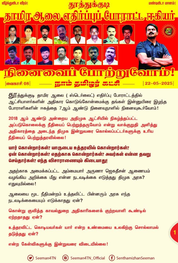 தூத்துக்குடி தாமிர ஆலை ( ஸ்டெர்லைட்) எதிர்ப்புப் போராட்டத்தில் ஆட்சியாளர்களின் அதிகார கொடுங்கோன்மைக்கு தங்கள் இன்னுயிரை இழந்த போராளிகளின் ஈகத்தை 7ஆம் ஆண்டு நினைவுநாளில் நினைவுகூர்வோம்!
2018 ஆம் ஆண்டு அன்றைய அதிமுக ஆட்சியில் நிகழ்த்தப்பட்ட அப்படுகொலைக்கு நீதியைப் பெற்றுத்தருவோம் என்று வாக்குறுதி அளித்து அதிகாரத்தை அடைந்த திமுக இன்றுவரை கொல்லப்பட்டர்களுக்கு உரிய நீதியைப் பெற்றுத்தரவில்லை!
யார் கொன்றார்கள்? யாருடைய உத்தரவில் கொன்றார்கள்? ஏன் கொன்றார்கள்? எதற்காக கொன்றார்கள்? அவர்கள் என்ன தவறு செய்தார்கள்? எந்த விசாராணையும் கிடையாது!
அதற்காக அமைக்கப்பட்ட அம்மையார் அருணா ஜெகதீசன் ஆணையம் வழங்கிய அறிக்கை மீது என்ன நடவடிக்கை எடுத்தது திமுக அரசு? எதுவுமில்லை!
ஆலையை மூட நீதிமன்றம் உத்தவிட்ட பின்னரும் அரசு எந்த நடவடிக்கையையும் எடுக்காதது ஏன்?
கொன்று குவித்த காவல்துறை அதிகாரிகளைக் குற்றவாளி கூண்டில் ஏற்றதாதது ஏன்?
உத்தரவிட்ட கொடியவர்கள் யார் என்ற உண்மையை உலகிற்கு சொல்லாமல் தடுத்தது ஏன்?
என்ற கேள்விகளுக்கு இன்றுவரை விடையில்லை!
கொல்லப்பட்டவர்களின் குடும்பங்களுக்கு நிதியைத் தந்த திமுக அரசு, நீதியைப் பெற்றுத்தரவில்லை! மாறாக, குற்றஞ்சாட்டப்பட்ட காவல்துறை அதிகாரிகளுக்குப் பதவி உயர்வு தந்து அழகு பார்த்தது!
எல்லாவற்றையும் தமிழ்நாட்டு மக்கள் பார்த்துக்கொண்டுதான் இருக்கிறார்கள்! தன்னெழுச்சியாக வீதியில் இறங்கிப் போராடியது போல ஒருநாள் இக்கொடுமைகள் அனைத்திற்கும் எம்மக்களே தீர்ப்பு எழுதுவார்கள்!
தூத்துக்குடி தாமிர ஆலை எதிர்ப்புப் போராட்டத்தில் தங்கள் இன்னுயிர் ஈந்து நாம் வாழும் பூமியை, விளைநிலத்தை, நிலத்தடிநீரினை, தூய காற்றை, சுற்றுச்சூழலை, வருங்காலத்தலைமுறையின் நல்வாழ்வினைக் காத்துநின்ற காவல் தெய்வங்களான ஈகியர் அனைவருக்கும் எம்முடைய வீரவணக்கம்!