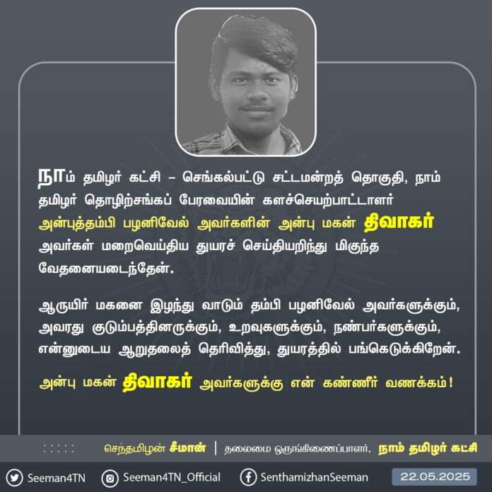 நாம் தமிழர் கட்சி - செங்கல்பட்டு சட்டமன்றத் தொகுதி, நாம் தமிழர் தொழிற்சங்கப் பேரவையின் களச்செயற்பாட்டாளர் அன்புத்தம்பி பழனிவேல் அவர்களின் அன்பு மகன் திவாகர் அவர்கள் மறைவெய்திய துயரச் செய்தியறிந்து மிகுந்த வேதனையடைந்தேன்.
ஆருயிர் மகனை இழந்து வாடும் தம்பி பழனிவேல் அவர்களுக்கும், அவரது குடும்பத்தினருக்கும், உறவுகளுக்கும், நண்பர்களுக்கும், என்னுடைய ஆறுதலைத் தெரிவித்து, துயரத்தில் பங்கெடுக்கிறேன்.
அன்பு மகன் திவாகர் அவர்களுக்கு என் கண்ணீர் வணக்கம்!