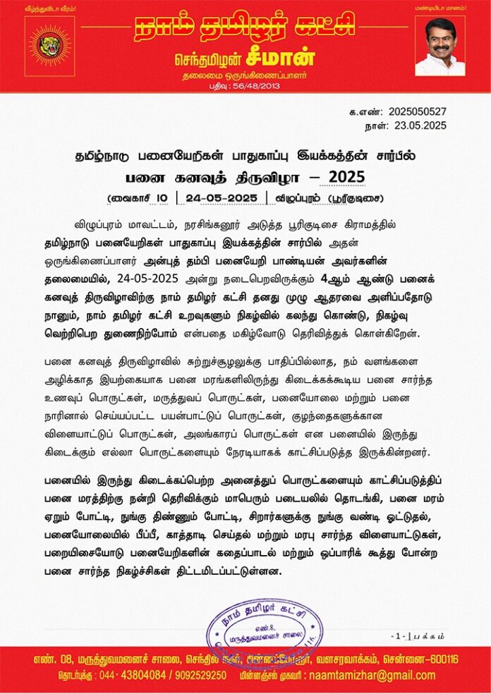 பனை கனவுத் திருவிழா – 2025
விழுப்புரம் மாவட்டம், நரசிங்கனூர் அடுத்த பூரிகுடிசை கிராமத்தில் தமிழ்நாடு பனையேறிகள் பாதுகாப்பு இயக்கத்தின் சார்பில் அதன் ஒருங்கிணைப்பாளர் அன்புத் தம்பி பனையேறி பாண்டியன் அவர்களின் தலைமையில், 24-05-2025 அன்று நடைபெறவிருக்கும் 4ஆம் ஆண்டு பனைக் கனவுத் திருவிழாவிற்கு நாம் தமிழர் கட்சி தனது முழு ஆதரவை அளிப்பதோடு நானும், நாம் தமிழர் கட்சி உறவுகளும் நிகழ்வில் கலந்து கொண்டு, நிகழ்வு வெற்றிபெற துணைநிற்போம் என்பதை மகிழ்வோடு தெரிவித்துக் கொள்கிறேன்.
பனை கனவுத் திருவிழாவில் சுற்றுச்சூழலுக்கு பாதிப்பில்லாத, நம் வளங்களை அழிக்காத இயற்கையாக பனை மரங்களிலிருந்து கிடைக்கக்கூடிய பனை சார்ந்த உணவுப் பொருட்கள், மருத்துவப் பொருட்கள், பனையோலை மற்றும் பனை நாரினால் செய்யப்பட்ட பயன்பாட்டுப் பொருட்கள், குழந்தைகளுக்கான விளையாட்டுப் பொருட்கள், அலங்காரப் பொருட்கள் என பனையில் இருந்து கிடைக்கும் எல்லா பொருட்களையும் நேரடியாகக் காட்சிப்படுத்த இருக்கின்றனர்.
பனையில் இருந்து கிடைக்கப்பெற்ற அனைத்துப் பொருட்களையும் காட்சிப்படுத்திப் பனை மரத்திற்கு நன்றி தெரிவிக்கும் மாபெரும் படையலில் தொடங்கி, பனை மரம் ஏறும் போட்டி, நுங்கு திண்ணும் போட்டி, சிறார்களுக்கு நுங்கு வண்டி ஓட்டுதல், பனையோலையில் பீப்பீ, காத்தாடி செய்தல் மற்றும் மரபு சார்ந்த விளையாட்டுகள், பறையிசையோடு பனையேறிகளின் கதைப்பாடல் மற்றும் ஒப்பாரிக் கூத்து போன்ற பனை சார்ந்த நிகழ்ச்சிகள் திட்டமிடப்பட்டுள்ளன.
மேலும், பனங்கள் மற்றும் பதநீர் போன்றவைகளை பனை மரங்களிலிருந்து இறக்கி, கருப்பட்டி தயாரிப்பதை மக்கள் நேரடியாகப் பார்க்கும் வகையில் சிறப்பான ஏற்பாடுகளும் செய்யப்பட்டுள்ளன.
குறிப்பாக, சுற்றுச்சூழலுக்குத் தீங்கினை விளைவிக்கும் பட்டாசுகளுக்கு மாற்றாக தமிழர்களின் பண்பாட்டோடு ஒன்றி இருக்கும் மாவொளி சுற்றும் நிகழ்வும் உள்ளது. இந்நிகழ்வில், ஆயிரம் நபர்கள் ஒரே இடத்தில் கூடி மாவொளி (கார்த்தீ) சுற்றும் வகையில் திட்டமிட்டுள்ளனர்.
பனை சார்ந்த வாழ்வியலையும், பனையேறிகளின் தற்கால சிக்கல்களையும் எடுத்துரைக்கும் வகையில் நடைபெறவிருக்கும் பனைக் கனவுத் திருவிழாவில்
நாம் தமிழர் கட்சி உறவுகளும், பொதுமக்களும் பெருந்திரளாகப் பங்கேற்க வேண்டுமென்று பேரன்போடு அழைக்கின்றேன்.
- செந்தமிழன் சீமான்
தலைமை ஒருங்கிணைப்பாளர்
நாம் தமிழர் கட்சி