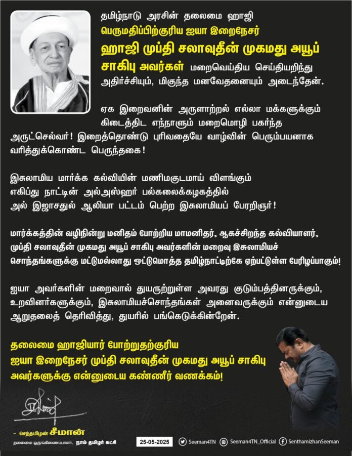 தமிழ்நாடு அரசின் தலைமை ஹாஜி பெருமதிப்பிற்குரிய ஐயா இறைநேசர் ஹாஜி முப்தி சலாவுதீன் முகமது அயூப் சாகிபு அவர்கள் மறைவெய்திய செய்தியறிந்து அதிர்ச்சியும், மிகுந்த மனவேதனையும் அடைந்தேன்.
ஏக இறைவனின் அருளாற்றல் எல்லா மக்களுக்கும் கிடைத்திட எந்நாளும் மறைமொழி பகர்ந்த அருட்செல்வர்!
இறைத்தொண்டு புரிவதையே வாழ்வின் பெரும்பயனாக வரித்துகொண்ட பெருந்தகை!
இசுலாமிய மார்க்க கல்வியின் மணிமகுடமாய் விளங்கும் எகிப்து நாட்டின் அல்-அஸ்ஹர் பல்கலைக்கழகத்தில் அல் இஜாசதுல் ஆலியா பட்டம் பெற்ற இசுலாமியப் பேரறிஞர்!
மார்க்கத்தின் வழிநின்று மனிதம் போற்றிய மாமனிதர், ஆகச்சிறந்த கல்வியாளர்,
முப்தி சலாவுதீன் முகமது அயூப் சாகிபு அவர்களின் மறைவு இசுலாமியச் சொந்தங்களுக்கு மட்டுமல்லாது ஒட்டுமொத்த
தமிழ்நாட்டிற்கே ஏற்பட்டுள்ள பேரிழப்பாகும்!
ஐயா அவர்களின் மறைவால் துயருற்றுள்ள அவரது குடும்பத்தினருக்கும், உறவினர்களுக்கும், இசுலாமியச்சொந்தங்கள் அனைவருக்கும் என்னுடைய ஆறுதலைத்தெரிவித்து, துயரில் பங்கெடுக்கின்றேன்.
தலைமை ஹாஜியார் போற்றுதற்குரிய ஐயா இறைநேசர் முப்தி சலாவுதீன் முகமது அயூப் சாகிபு அவர்களுக்கு என்னுடைய கண்ணீர் வணக்கம்!