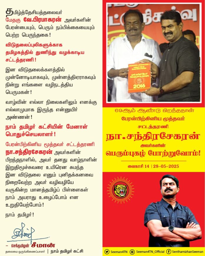 தமிழ்த்தேசியத்தலைவர் மேதகு வே.பிரபாகரன் அவர்களின் பேரன்பையும், பெரும் நம்பிக்கையையும் பெற்ற பெருந்தகை!
விடுதலைப்புலிகளுக்காக தமிழகத்தில் துணிந்து வழக்காடிய சட்டத்தரணி!
இன விடுதலைக்களத்தில் முன்னோடியாகவும், முன்னத்திஏராகவும் நின்று எங்களை வழிநடத்திய பெருமகன்!
வாழ்வின் எல்லா நிலைகளிலும் எனக்கு எல்லாமுமாக இருந்த என்னுயிர் அண்ணன்!
நாம் தமிழர் கட்சியின் மேனாள் பொதுச்செயலாளர்!
பேரன்பிற்கினிய மூத்தவர் சட்டத்தரணி நா.சந்திரசேகரன் அவர்களின் பிறந்தநாளில், அவர் தனது வாழ்நாளின் இறுதிமூச்சுவரை உயிரென சுமந்த இன விடுதலை எனும் புனிதக்கனவை நிறைவேற்ற அவர் வழிவழியே வருகின்ற மானத்தமிழ்ப் பிள்ளைகள் நாம் அயராது உழைப்போம் என உறுதியேற்போம்!
நாம் தமிழர்!