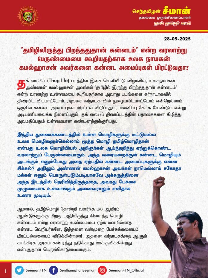 'தமிழிலிருந்து பிறந்ததுதான் கன்னடம்' என்ற வரலாற்று பேருண்மையை கூறியதற்காக
உலக நாயகன் கமல்ஹாசன் அவர்களை கன்னட அமைப்புகள் மிரட்டுவதா?
தக் லைஃப் (Thug life) படத்தின் பாடல்கள் வெளியீட்டு விழாவில், உலகநாயகன் அண்ணன் கமல்ஹாசன் அவர்கள் 'தமிழில் இருந்து பிறந்ததுதான் கன்னடம்' என்ற வரலாற்று உண்மையை கூறியதற்காக அவரது படங்களை கர்நாடாகவில் திரையிட விடமாட்டோம், அவரை கர்நாடகாவில் நுழையவிடமாட்டோம் என்றெல்லாம் ஒருசில கன்னட அமைப்புகள் மிரட்டல் விடுப்பதும், மன்னிப்பு கேட்க வேண்டும் என்று அடிபணியவைக்க நினைப்பதும், தக் லைஃப் திரைப்படத்தின் பதாகைகளைக் கிழித்து அவமதிப்பதும் வன்மையான கண்டனத்துக்குரியது.
இந்தியத் துணைக்கண்டத்தில் உள்ள மொழிகளுக்கு மட்டுமல்ல
உலக மொழிகளுக்கெல்லாம் மூத்த மொழி தமிழ்மொழிதான்
என்பது உலக மொழியியல் அறிஞர்கள் ஆய்ந்தறிந்து ஏற்றுக்கொண்ட வரலாற்றுப் பேருண்மையாகும். அந்த வரையறைக்குள் கன்னட மொழியும் அடங்கும் எனும்போது அதை ஏற்பதில் கன்னட அமைப்புகளுக்கு என்ன சிக்கல்? அதிலும் அண்ணன் கமல்ஹாசன் அவர்கள் நாமெல்லாம் சகோதர மக்கள் எனும் பொருள்படும்படியாகவே அக்கருத்தினை அந்த இடத்தில் தெரிவித்திருந்ததை, அவரது பேச்சை முழுமையாக உள்வாங்கும் அனைவராலும் எளிதாக
உணர முடியும்.
ஆனால், தமிழ்மொழி தோன்றி வளர்ந்த பல ஆயிரம் ஆண்டுகளுக்கு பிறகு, அதிலிருந்து கிளைத்த மொழி கன்னடம் என்ற வரலாற்று உண்மையை ஏற்க மனமில்லாத கன்னட வெறியர்களே, இத்தனை வன்முறை பேச்சுக்களையும் மிரட்டல்களையும் விடுக்கின்றனர். அதனை கர்நாடகத்தை ஆளும் காங்கிரசு அரசும் கண்டித்து தடுக்காது ஊக்குவிக்கின்றது என்பதுதான் பெருங்கொடுமையாகும்.
தமிழிலிருந்து கன்னடம் உருவானது என்பது கன்னட மொழிக்கு பெருமைதானே தவிர சிறுமை அல்ல; ஒருவேளை அந்த கருத்தில் கன்னட அமைப்புகளுக்கு மாற்றுக்கருத்து ஏதேனும் இருந்தால், தமிழைவிட கன்னடம்தான் மூத்த மொழி என்பற்கான வரலாற்று ஆதாரங்களை, இலக்கியச் சான்றுகளை, மொழியறிஞர்களின் ஆய்வு முடிபுகளைத் தந்து அறவழியில் மறுக்க வேண்டும்; ஆக்கப்பூர்வமான வாதங்களை முன்வைக்க வேண்டும்!
அதையெல்லாம் விடுத்து, அண்ணன் கமல்ஹாசனை கர்நாடகாவில் நுழையவிடமாட்டோம், அவரது படங்களைத் திரையிட அனுமதிக்கமாட்டோம் என்பது என்ன மாதிரியான அணுகுமுறை?
தமிழ் படங்கள்தான் கர்நாடாகவில் திரையிடப்படுகிறதா? கன்னட படங்கள் தமிழ்நாட்டில் திரையிடப்படவே இல்லையா? அண்ணன் கமல்ஹாசனின் தக் லைஃப் படத்தை அங்கே திரையிட அனுமதிக்காவிட்டால், ஒரு கன்னட திரைப்படத்தைக்கூட தமிழ்நாட்டில் திரையிட அனுமதிக்கமாட்டோம் என்று பதிலுக்கு நாங்கள் எச்சரிக்கை விடுத்து போராட்டத்தை முன்னெடுத்தால் அது ஆக்கப்பூர்வமானச் செயலாக இருக்குமா? காவிரியில் தமிழ்நாட்டிற்கு தண்ணீர் தரக்கூடாது என்று சொன்ன கன்னட திரைக்கலைஞர்களின் திரைப்படங்கள் தமிழ்நாட்டில் திரையிட தமிழர்கள் நாங்கள் எந்த எதிர்ப்பும் தெரிவிக்கவில்லையே? இன்னமும் அந்த நடிகர்களின் திரைப்படங்கள் தமிழ் நாட்டில் திரையிடப்பட்டுக் கொண்டுதானே இருக்கின்றன? தமிழர்கள் அதனை அனுமதித்துக் கொண்டுதானே இருக்கின்றோம்? கலையை கலையாகப் பார்க்கக்கூடிய அத்தகைய அறச்சிந்தனை கன்னட அமைப்புகளுக்கு ஏன் இல்லை?
ஒருவேளை தமிழர்கள் அறச்சீற்றம் கொண்டு அப்படங்களை எல்லாம் தடுக்க முனைந்தால் தமிழ்நாட்டில் ஒரு கன்னடப் படத்தைக்கூட திரையிட முடியாதச் சூழலை ஏற்படுத்த முடியும். அவற்றைத்தான் கன்னடவெறி அமைப்புகள் விரும்புகின்றனவா? அப்படி ஒரு எதிர் போராட்டத்தை முன்னெடுக்கும் நிலைக்கு தமிழர்களை கன்னட அமைப்புகள் தள்ளமாட்டீர்கள் என்று
நான் நம்புகிறேன்.
ஏற்கனவே, காவிரி நதிநீர் போராட்டத்தின்போது மாண்புமிகு தமிழ்நாடு முதலமைச்சர் ஐயா ஸ்டாலின் அவர்களின் உருவப்படத்தை செருப்பால் அடித்தும், இறுதி மரியாதை செய்தும் கன்னடவெறி அமைப்புகள் அவமதித்தபோது எவ்வித எதிர்வினையும் ஆற்றாது தமிழ்நாடு அரசு அமைதியாக கடந்துபோனதைப்போல, தற்போதும் கடந்துபோகக்கூடாது. உண்மையறியாது போராடும் கன்னட இனவெறி அமைப்புகளுக்கு ஆதரவாக கர்நாடக மாநில முதல்வர் சித்தராமையா, தமிழ்த்திரையின் பெருமைமிக்க கலை அடையாளம் உலகநாயகன் கமல்ஹாசன் அவர்களுக்கு வரலாறு தெரியவில்லை என்று அவமதிக்கின்றார். ஆனால், அதற்கு பதிலடி தரவேண்டிய தமிழ்நாடு முதலமைச்சர் ஐயா ஸ்டாலின் அவர்கள் இதுவரை வாய்திறவாமல் அமைதியாக இருப்பது ஏன்? கள்ள அமைதியை கடைபிடிப்பதன் மூலம் அண்ணன் கமல்ஹாசன் அவர்களை மட்டுமல்ல, அன்னை தமிழையே அவமதிக்கின்றீர்கள். எனவே, கூட்டணி கட்சியான கர்நாடக காங்கிரசு அரசிடம் பேசி, போராடும் கன்னட அமைப்புகளைக் கட்டுப்படுத்தி தேவையற்ற பதற்றத்தைத் தடுக்க உடனடியாக நடவடிக்கை எடுக்க வேண்டுமென கேட்டுக்கொள்கிறேன்.
(1/2)