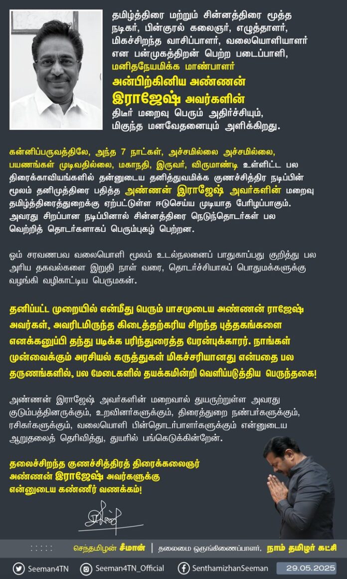 தமிழ்த்திரை மற்றும் சின்னத்திரை மூத்த நடிகர், பின்குரல் கலைஞர், எழுத்தாளர், மிகச்சிறந்த வாசிப்பாளர், வலையொளியாளர் என பன்முகத்திறன் பெற்ற படைப்பாளி, மனிதநேயமிக்க மாண்பாளர் அன்பிற்கினிய அண்ணன் இராஜேஷ் அவர்களின் திடீர் மறைவு பெரும் அதிர்ச்சியும், மிகுந்த மனவேதனையும் அளிக்கிறது.
கன்னிப்பருவத்திலே, அந்த 7 நாட்கள், அச்சமில்லை அச்சமில்லை, பயணங்கள் முடிவதில்லை, மகாநதி, இருவர், விருமாண்டி உள்ளிட்ட பல திரைக்காவியங்களில் தன்னுடைய தனித்துவமிக்க குணச்சித்திர நடிப்பின் மூலம் தனிமுத்திரை பதித்த அண்ணன் இராஜேஷ் அவர்களின் மறைவு தமிழ்த்திரைத்துறைக்கு ஏற்பட்டுள்ள ஈடுசெய்ய முடியாத பேரிழப்பாகும். அவரது சிறப்பான நடிப்பினால் சின்னத்திரை நெடுந்தொடர்கள் பல வெற்றித்தொடர்களாகப் பெரும்புகழ் பெற்றன.
ஓம் சரவணபவ வலையொளி மூலம் உடல்நலனைப் பாதுகாப்பது குறித்து பல அரிய தகவல்களை இறுதிநாள்வரை, தொடர்ச்சியாகப் பொதுமக்களுக்கு வழங்கி வழிகாட்டிய பெருமகன்.
தனிப்பட்ட முறையில் என்மீது பெரும் பாசமுடைய அண்ணன் ராஜேஷ் அவர்கள், அவரிடமிருந்த கிடைத்தற்கரிய சிறந்த புத்தகங்களை எனக்கனுப்பி தந்து படிக்க பரிந்துரைத்த பேரன்புக்காரர். நாங்கள் முன்வைக்கும் அரசியல் கருத்துகள் மிகச்சரியானது என்பதை பல தருணங்களில், பல மேடைகளில் தயக்கமின்றி வெளிப்படுத்திய பெருந்தகை!
அண்ணன் இராஜேஷ் அவர்களின் மறைவால் துயருற்றுள்ள அவரது குடும்பத்தினருக்கும், உறவினர்களுக்கும், திரைத்துறை நண்பர்களுக்கும், ரசிகர்களுக்கும், வலையொளி பின்தொடர்பாளர்களுக்கும் என்னுடைய ஆறுதலைத் தெரிவித்து, துயரில் பங்கெடுக்கின்றேன்.
தலைச்சிறந்த குணச்சித்திரத் திரைக்கலைஞர் அண்ணன் இராஜேஷ் அவர்களுக்கு என்னுடைய கண்ணீர் வணக்கம்!