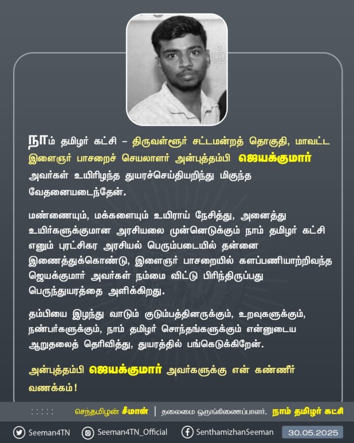 நாம் தமிழர் கட்சி - திருவள்ளூர் சட்டமன்றத் தொகுதி, மாவட்ட இளைஞர் பாசறைச் செயலாளர் அன்புத்தம்பி ஜெயக்குமார் அவர்கள் உயிரிழந்த துயரச்செய்தியறிந்து மிகுந்த வேதனையடைந்தேன்.
மண்ணையும், மக்களையும் உயிராய் நேசித்து, அனைத்து உயிர்களுக்குமான அரசியலை முன்னெடுக்கும் நாம் தமிழர் கட்சி எனும் புரட்சிகர அரசியல் பெரும்படையில் தன்னை இணைத்துக்கொண்டு, இளைஞர் பாசறையில் களப்பணியாற்றிவந்த ஜெயக்குமார் அவர்கள் நம்மை விட்டு பிரிந்திருப்பது பெருந்துயரத்தை அளிக்கிறது.
தம்பியை இழந்து வாடும் குடும்பத்தினருக்கும், உறவுகளுக்கும், நண்பர்களுக்கும், நாம் தமிழர் சொந்தங்களுக்கும் என்னுடைய ஆறுதலைத் தெரிவித்து, துயரத்தில் பங்கெடுக்கிறேன்.
அன்புத்தம்பி ஜெயக்குமார் அவர்களுக்கு என் கண்ணீர் வணக்கம்!
- செந்தமிழன் சீமான்
தலைமை ஒருங்கிணைப்பாளர்
நாம் தமிழர் கட்சி
