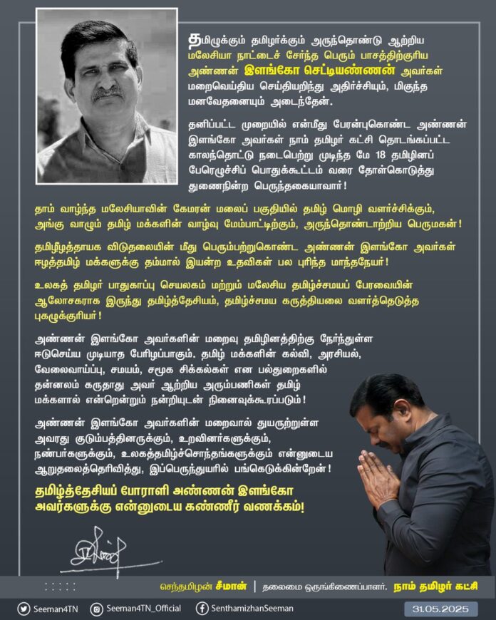 தமிழுக்கும் தமிழர்க்கும் அருந்தொண்டு ஆற்றிய மலேசியா நாட்டைச் சேர்ந்த பெரும் பாசத்திற்குரிய அண்ணன் இளங்கோ செட்டியண்ணன் அவர்கள்மறைவெய்திய செய்தியறிந்து அதிர்ச்சியும், மிகுந்த மனவேதனையும் அடைந்தேன்.
தனிப்பட்ட முறையில் என்மீது பேரன்புகொண்ட அண்ணன் இளங்கோ அவர்கள் நாம் தமிழர் கட்சி தொடங்கப்பட்ட காலந்தொட்டு நடைபெற்று முடிந்த மே 18 தமிழினப் பேரெழுச்சிப் பொதுக்கூட்டம் வரை தோள்கொடுத்து துணைநின்ற பெருந்தகையாவார்!
தாம் வாழ்ந்த மலேசியாவின் கேமரன் மலைப் பகுதியில் தமிழ் மொழி வளர்ச்சிக்கும், அங்கு வாழும் தமிழ் மக்களின் வாழ்வு மேம்பாட்டிற்கும், அருந்தொண்டாற்றிய பெருமகன்!
தமிழீழத்தாயக விடுதலையின் மீது பெரும்பற்றுகொண்ட அண்ணன் இளங்கோ அவர்கள் ஈழத்தமிழ் மக்களுக்கு தம்மால் இயன்ற உதவிகள் பல புரிந்த மாந்தநேயர்!
உலகத் தமிழர் பாதுகாப்பு செயலகம் மற்றும் மலேசிய தமிழ்ச்சமயப் பேரவையின் ஆலோசகராக இருந்து தமிழ்த்தேசியம், தமிழ்ச்சமய கருத்தியலை வளர்த்தெடுத்த புகழுக்குரியர்!
அண்ணன் இளங்கோ அவர்களின் மறைவு தமிழினத்திற்கு நேர்ந்துள்ளஈடுசெய்ய முடியாத பேரிழப்பாகும். தமிழ் மக்களின் கல்வி, அரசியல்,வேலைவாய்ப்பு, சமயம், சமூக சிக்கல்கள் என பல்துறைகளில் தன்னலம் கருதாது அவர் ஆற்றிய அரும்பணிகள் தமிழ் மக்களால் என்றென்றும் நன்றியுடன் நினைவுக்கூரப்படும்!
அண்ணன் இளங்கோ அவர்களின் மறைவால் துயருற்றுள்ள அவரது குடும்பத்தினருக்கும், உறவினர்களுக்கும், நண்பர்களுக்கும், உலகத்தமிழ்ச்சொந்தங்களுக்கும் என்னுடைய ஆறுதலைத்தெரிவித்து, இப்பெருந்துயரில் பங்கெடுக்கின்றேன்!
தமிழ்த்தேசியப் போராளி அண்ணன் இளங்கோ அவர்களுக்கு என்னுடைய கண்ணீர் வணக்கம்!