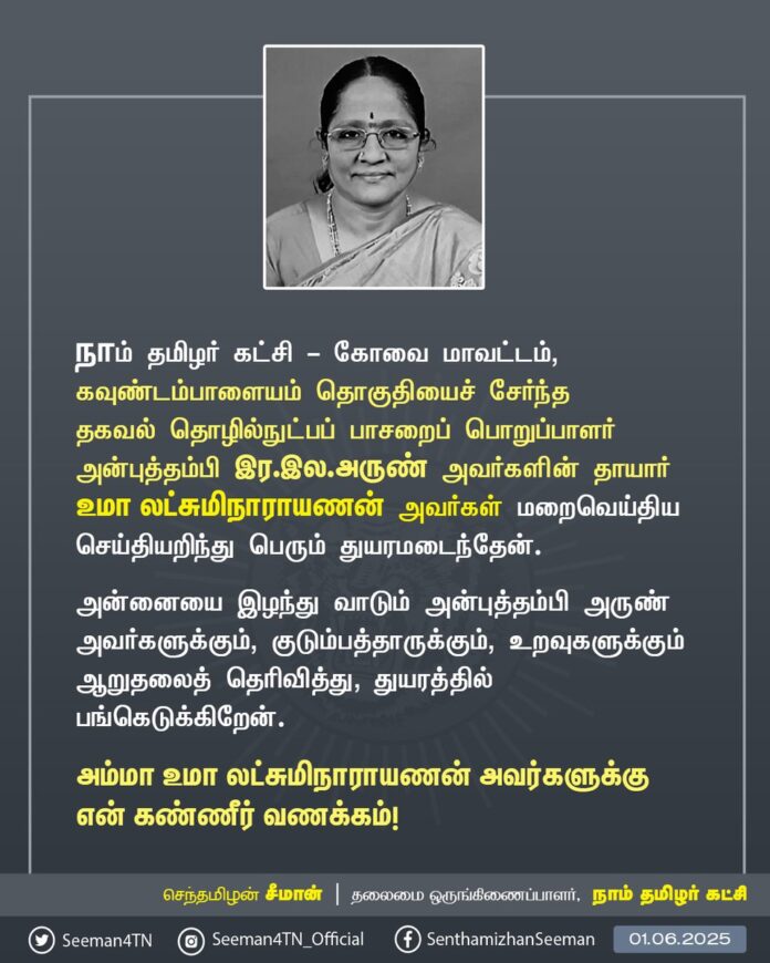 நாம் தமிழர் கட்சி - கோவை மாவட்டம், கவுண்டம்பாளையம் தொகுதியைச் சேர்ந்த தகவல் தொழில்நுட்பப் பாசறைப் பொறுப்பாளர் அன்புத்தம்பி இர.இல.அருண் அவர்களின் தாயார் உமா லட்சுமிநாராயணன் அவர்கள் மறைவெய்திய செய்தியறிந்து பெரும் துயரமடைந்தேன்.
அன்னையை இழந்து வாடும் அன்புத்தம்பி அருண் அவர்களுக்கும், குடும்பத்தாருக்கும், உறவுகளுக்கும் ஆறுதலைத் தெரிவித்து, துயரத்தில் பங்கெடுக்கிறேன்.
அம்மா உமா லட்சுமிநாராயணன் அவர்களுக்கு என் கண்ணீர் வணக்கம்!